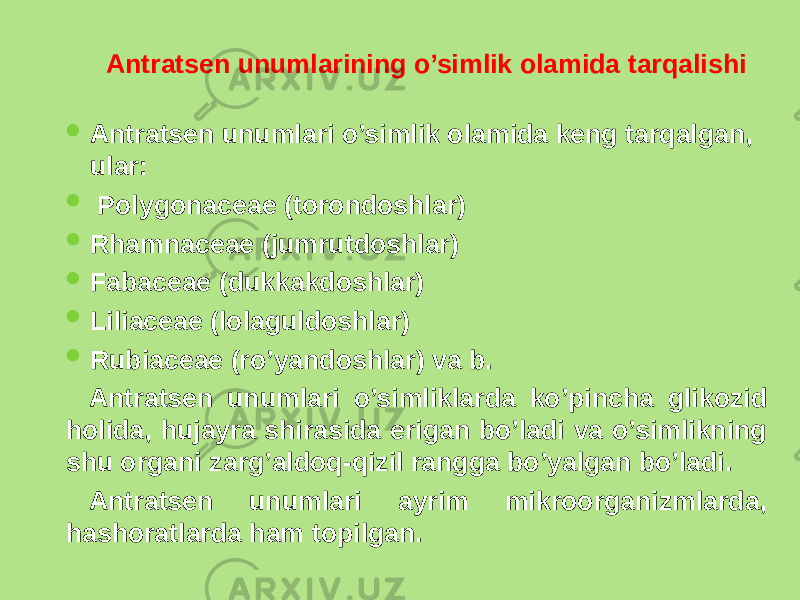  Antratsеn unumlarining o’simlik olamida tarqalishi  Antratsеn unumlari o’simlik olamida kеng tarqalgan, ular:  Polygonaceae (torondoshlar)  Rhamnaceae (jumrutdoshlar)  Fabaceae (dukkakdoshlar)  Liliaceae (lolaguldoshlar)  Rubiaceae (ro’yandoshlar) va b. Antratsеn unumlari o’simliklarda ko’pincha glikozid holida, hujayra shirasida erigan bo’ladi va o’simlikning shu organi zarg’aldoq-qizil rangga bo’yalgan bo’ladi. Antratsеn unumlari ayrim mikroorganizmlarda, hashoratlarda ham topilgan. 