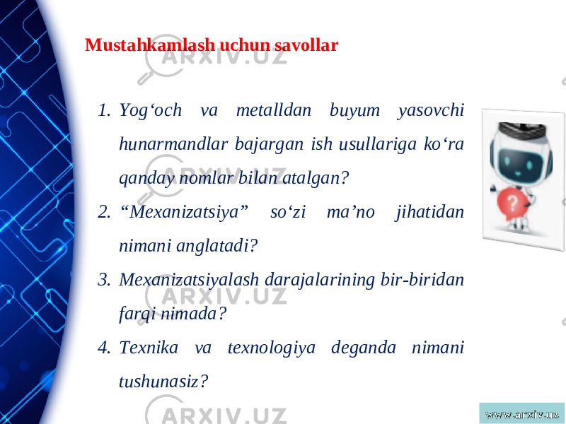 www.arxiv.uzMustahkamlash uchun savollar 1. Yog‘och va metalldan buyum yasovchi hunarmandlar bajargan ish usullariga ko‘ra qanday nomlar bilan atalgan? 2. “ Mexanizatsiya” so‘zi ma’no jihatidan nimani anglatadi? 3. Mexanizatsiyalash darajalarining bir-biridan farqi nimada? 4. Texnika va texnologiya deganda nimani tushunasiz? 