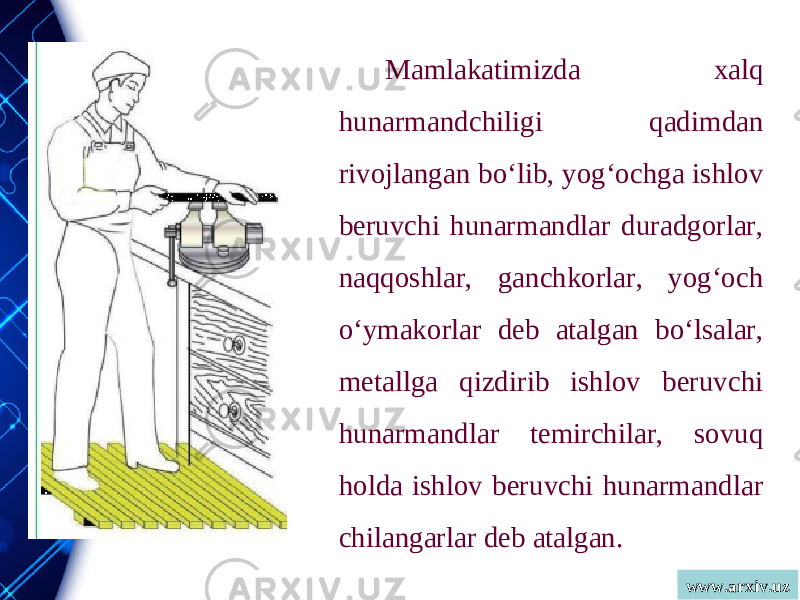 www.arxiv.uzMamlakatimizda xalq hunarmandchiligi qadimdan rivojlangan bo‘lib, yog‘ochga ishlov beruvchi hunarmandlar duradgorlar, naqqoshlar, ganchkorlar, yog‘och o‘ymakorlar deb atalgan bo‘lsalar, metallga qizdirib ishlov beruvchi hunarmandlar temirchilar, sovuq holda ishlov beruvchi hunarmandlar chilangarlar deb atalgan. 