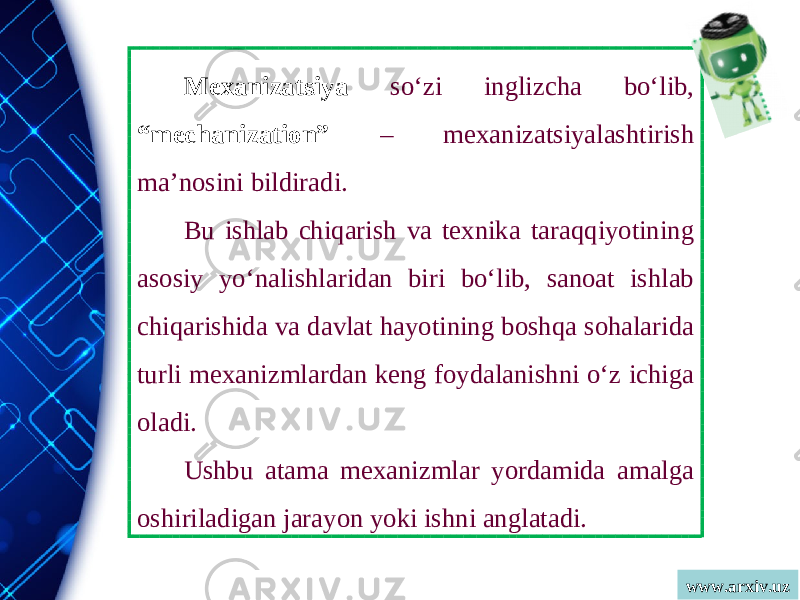 www.arxiv.uzMexanizatsiya so‘zi inglizcha bo‘lib, “mechanization” – mexanizatsiyalashtirish ma’nosini bildiradi. Bu ishlab chiqarish va texnika taraqqiyotining asosiy yo‘nalishlaridan biri bo‘lib, sanoat ishlab chiqarishida va davlat hayotining boshqa sohalarida turli mexanizmlardan keng foydalanishni o‘z ichiga oladi. Ushbu atama mexanizmlar yordamida amalga oshiriladigan jarayon yoki ishni anglatadi. 