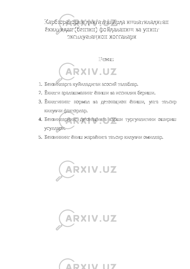 Карбюраторли двигателларда ишлатиладиган ёкилгидан (бензин) фойдаланиш ва унинг эксплуатацион хоссалари Режа: 1. Бензинларга куйиладиган асосий талаблар. 2. Ёкилги аралашманинг ёниши ва иссиклик бериши. 3. Ёкилгининг нормал ва детонацион ёниши, унга таъсир килувчи факторлар. 4. Бензинларнинг детонацияга карши тургунлигини ошириш усуллари. 5. Бензиннинг ёниш жараёнига таъсир килувчи омиллар. 