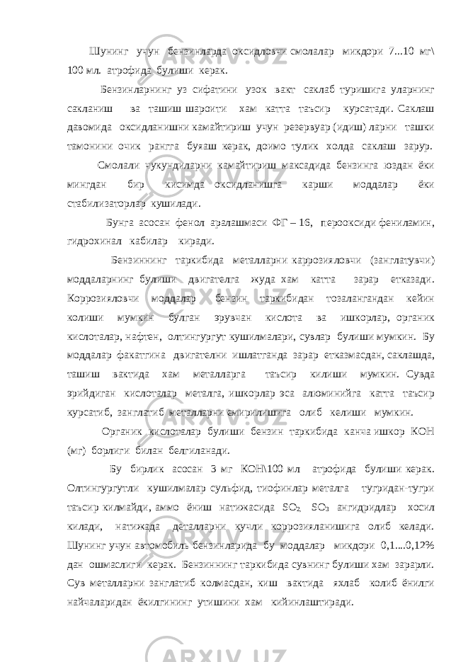 Шунинг учун бензинларда оксидловчи смолалар микдори 7...10 мг\ 100 мл. атрофида булиши керак. Бензинларнинг уз сифатини узок вакт саклаб туришига уларнинг сакланиш ва ташиш шароити хам катта таъсир курсатади. Саклаш давомида оксидланишни камайтириш учун резервуар (идиш) ларни ташки тамонини очик рангга буяаш керак, доимо тулик холда саклаш зарур. Смолали чукундиларни камайтириш максадида бензинга юздан ёки мингдан бир кисимда оксидланишга карши моддалар ёки стабилизаторлар кушилади. Бунга асосан фенол аралашмаси ФГ – 16, перооксиди фениламин, гидрохинал кабилар киради. Бензиннинг таркибида металларни каррозияловчи (занглатувчи) моддаларнинг булиши двигателга жуда хам катта зарар етказади. Коррозияловчи моддалар бензин таркибидан тозалангандан кейин колиши мумкин булган эрувчан кислота ва ишкорлар, органик кислоталар, нафтен, олтингургут кушилмалари, сувлар булиши мумкин. Бу моддалар факатгина двигателни ишлатганда зарар етказмасдан, саклашда, ташиш вактида хам металларга таъсир килиши мумкин. Сувда эрийдиган кислоталар металга, ишкорлар эса алюминийга катта таъсир курсатиб, занглатиб металларни емирилишига олиб келиши мумкин. Органик кислоталар булиши бензин таркибида канча ишкор КОН (мг) борлиги билан белгиланади. Бу бирлик асосан 3 мг КОН\100 мл атрофида булиши керак. Олтингургутли кушилмалар сульфид, тиофинлар металга тугридан-тугри таъсир килмайди, аммо ёниш натижасида SO 2, SO 3 ангидридлар хосил килади, натижада деталларни кучли коррозияланишига олиб келади. Шунинг учун автомобиль бензинларида бу моддалар микдори 0,1....0,12% дан ошмаслиги керак. Бензиннинг таркибида сувнинг булиши хам зарарли. Сув металларни занглатиб колмасдан, киш вактида яхлаб колиб ёнилги найчаларидан ёкилгининг утишини хам кийинлаштиради. 