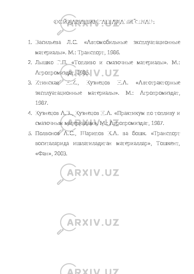 ФОЙДАЛАНИЛГАН АДАБИЁТЛАР: 1. Васильева Л.С. «Автомобильные эксплуатационные материалы». М.: Транспорт, 1986. 2. Лышко Г.П. «Топливо и смазочные материалы». М.: Агропромиздат, 1985. 3. Итинская Н.И., Кузнецов Н.А. «Автотракторные эксплуатационные материалы». М.: Агропромиздат, 1987. 4. Кузнецов А.В., Кузнецов Н.А. «Практикум по топливу и смазочным материалам». М.: Агропромиздат, 1987. 5. Полвонов А.С., Шарипов К.А. ва бошк. «Транспорт воситаларида ишлатиладиган материаллар», Тошкент, «Фан», 2003. 