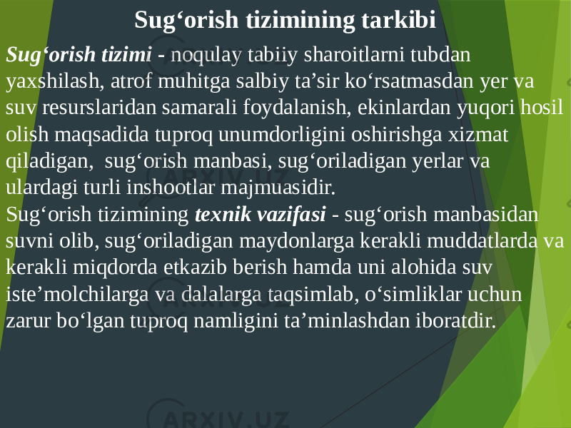 Sug‘orish tizimining tarkibi Sug‘orish tizimi - noqulay tabiiy sharoitlarni tubdan yaxshilash, atrof muhitga salbiy ta’sir ko‘rsatmasdan yer va suv resurslaridan samarali foydalanish, ekinlardan yuqori hosil olish maqsadida tuproq unumdorligini oshirishga xizmat qiladigan, sug‘orish manbasi, sug‘oriladigan yerlar va ulardagi turli inshootlar majmuasidir. Sug‘orish tizimining texnik vazifasi - sug‘orish manbasidan suvni olib, sug‘oriladigan maydonlarga kerakli muddatlarda va kerakli miqdorda etkazib berish hamda uni alohida suv iste’molchilarga va dalalarga taqsimlab, o‘simliklar uchun zarur bo‘lgan tuproq namligini ta’minlashdan iboratdir. 