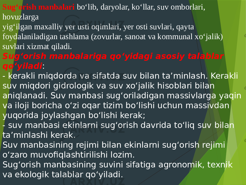 Sug‘orish manbalari bo‘lib, daryolar, ko‘llar, suv omborlari, hovuzlarga yig‘ilgan maxalliy yer usti oqimlari, yer osti suvlari, qayta foydalaniladigan tashlama (zovurlar, sanoat va kommunal xo‘jalik) suvlari xizmat qiladi. Sug‘orish manbalariga qo‘yidagi asosiy talablar qo‘yiladi : - kerakli miqdorda va sifatda suv bilan ta’minlash. Kerakli suv miqdori gidrologik va suv xo‘jalik hisoblari bilan aniqlanadi. Suv manbasi sug‘oriladigan massivlarga yaqin va iloji boricha o‘zi oqar tizim bo‘lishi uchun massivdan yuqorida joylashgan bo‘lishi kerak; - suv manbasi ekinlarni sug‘orish davrida to‘liq suv bilan ta’minlashi kerak. Suv manbasining rejimi bilan ekinlarni sug‘orish rejimi o‘zaro muvofiqlashtirilishi lozim. Sug‘orish manbasining suvini sifatiga agronomik, texnik va ekologik talablar qo‘yiladi. 