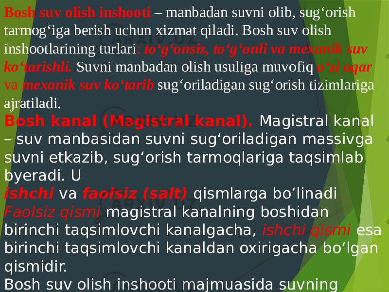 Bosh suv olish inshooti – manbadan suvni olib, sug‘orish tarmog‘iga berish uchun xizmat qiladi. Bosh suv olish inshootlarining turlari : to‘g‘onsiz, to‘g‘onli va mexanik suv ko‘tarishli. Suvni manbadan olish usuliga muvofiq o‘zi oqar va mexanik suv ko‘tarib sug‘oriladigan sug‘orish tizimlariga ajratiladi. Bosh kanal (Magistral kanal) . Magistral kanal – suv manbasidan suvni sug‘oriladigan massivga suvni etkazib, sug‘orish tarmoqlariga taqsimlab byeradi. U ishchi va faolsiz (salt) qismlarga bo‘linadi . Faolsiz qismi magistral kanalning boshidan birinchi taqsimlovchi kanalgacha, ishchi qismi esa birinchi taqsimlovchi kanaldan oxirigacha bo‘lgan qismidir. Bosh suv olish inshooti majmuasida suvning sifatiga – loyqaligiga qarab , tindirgichlar (mexanik va gidravlik tozalanadigan) bo‘lishi mumkin. 