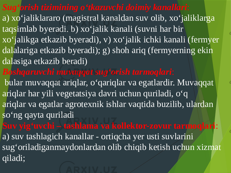 Sug‘orish tizimining o‘tkazuvchi doimiy kanallari : a) xo‘jaliklararo (magistral kanaldan suv olib, xo‘jaliklarga taqsimlab byeradi. b) xo‘jalik kanali (suvni har bir xo‘jalikga etkazib byeradi), v) xo‘jalik ichki kanali (fermyer dalalariga etkazib byeradi); g) shoh ariq (fermyerning ekin dalasiga etkazib beradi) Boshqaruvchi muvaqqat sug‘orish tarmoqlari : bular muvaqqat ariqlar, o‘qariqlar va egatlardir. Muvaqqat ariqlar har yili vegetatsiya davri uchun quriladi, o‘q ariqlar va egatlar agrotexnik ishlar vaqtida buzilib, ulardan so‘ng qayta quriladi Suv yig‘uvchi – tashlama va kollektor-zovur tarmoqlari : a) suv tashlagich kanallar - ortiqcha yer usti suvlarini sug‘oriladiganmaydonlardan olib chiqib ketish uchun xizmat qiladi; 