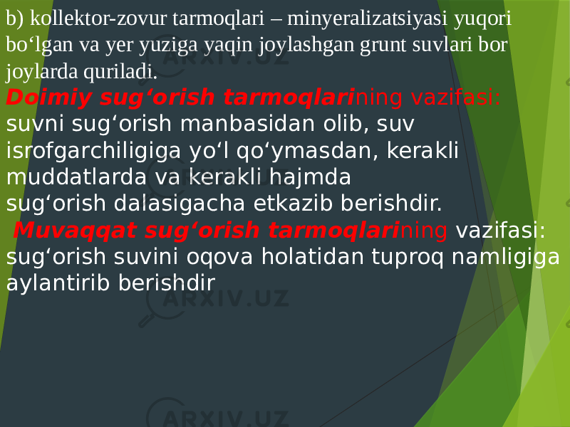 b) kollektor-zovur tarmoqlari – minyeralizatsiyasi yuqori bo‘lgan va yer yuziga yaqin joylashgan grunt suvlari bor joylarda quriladi. Doimiy sug‘orish tarmoqlari ning vazifasi: suvni sug‘orish manbasidan olib, suv isrofgarchiligiga yo‘l qo‘ymasdan, kerakli muddatlarda va kerakli hajmda sug‘orish dalasigacha etkazib berishdir. Muvaqqat sug‘orish tarmoqlari ning vazifasi: sug‘orish suvini oqova holatidan tuproq namligiga aylantirib berishdir 