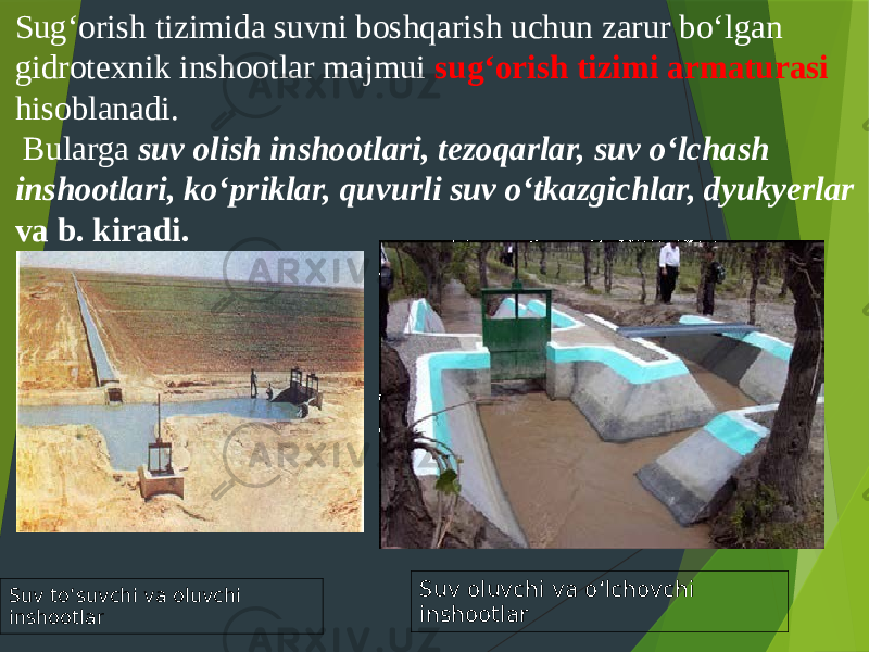 Sug‘orish tizimida suvni boshqarish uchun zarur bo‘lgan gidrotexnik inshootlar majmui sug‘orish tizimi armaturasi hisoblanadi. Bularga suv olish inshootlari, tezoqarlar, suv o‘lchash inshootlari, ko‘priklar, quvurli suv o‘tkazgichlar, dyukyerlar va b. kiradi. Suv to‘suvchi va oluvchi inshootlar Suv oluvchi va o‘lchovchi inshootlar 