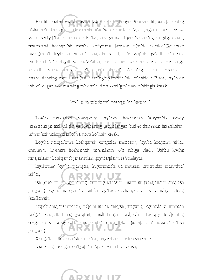 Har bir hozirgi vaqtda loyiha resurslari cheklangan. Shu sababli, xarajatlarning nisbatlarini kamaytirishni nazarda tutadigan resurslarni tejash, agar mumkin bo`lsa va iqtisodiy jihatdan mumkin bo`lsa, amalga oshirilgan ishlarning birligiga qarab, resurslarni boshqarish asosida ob’yektiv jarayon sifatida qaraladi.Resurslar menejmenti loyihalar yetarli darajada sifatli, o`z vaqtida yetarli miqdorda bo`lishini ta’minlaydi va materiallar, mehnat resurslaridan aloqa tarmoqlariga kerakli barcha narsalar bilan ta’minlanadi. Shuning uchun resurslarni boshqarishning asosiy vazifasi ularning optimal rejalashtirishidir. Biroq, loyihada ishlatiladigan resurslarning miqdori doimo kamligini tushunishingiz kerak. Loyiha xarajatlarini boshqarish jarayoni Loyiha xarajatlari boshqaruvi loyihani boshqarish jarayonida asosiy jarayonlarga taalluqlidir va loyihaning tasdiqlangan budjet doirasida bajarilishini ta’minlash uchun shaffof va xolis bo`lishi kerak. Loyiha xarajatlarini boshqarish xarajatlar smetasini, loyiha budjetini ishlab chiqishni, loyihani boshqarish xarajatlarini o`z ichiga oladi. Ushbu loyiha xarajatlarini boshqarish jarayonlari quyidagilarni ta’minlaydi: loyihaning loyiha menejeri, buyurtmachi va investor tomonidan individual ishlar, ish paketlari va loyihaning taxminiy bahosini tushunish (xarajatlarni aniqlash jarayoni); loyiha menejeri tomonidan loyihada qachon, qancha va qanday mablag ‘sarflanishi haqida aniq tushuncha (budjetni ishlab chiqish jarayoni); loyihada kutilmagan budjet xarajatlarining yo`qligi, tasdiqlangan budjetdan haqiqiy budjetning o`zgarish va o`zgarishlarning sonini kamaytirish (xarajatlarni nazorat qilish jarayoni). Xarajatlarni boshqarish bir qator jarayonlarni o`z ichiga oladi: resurslarga bo`lgan ehtiyojni aniqlash va uni baholash; 