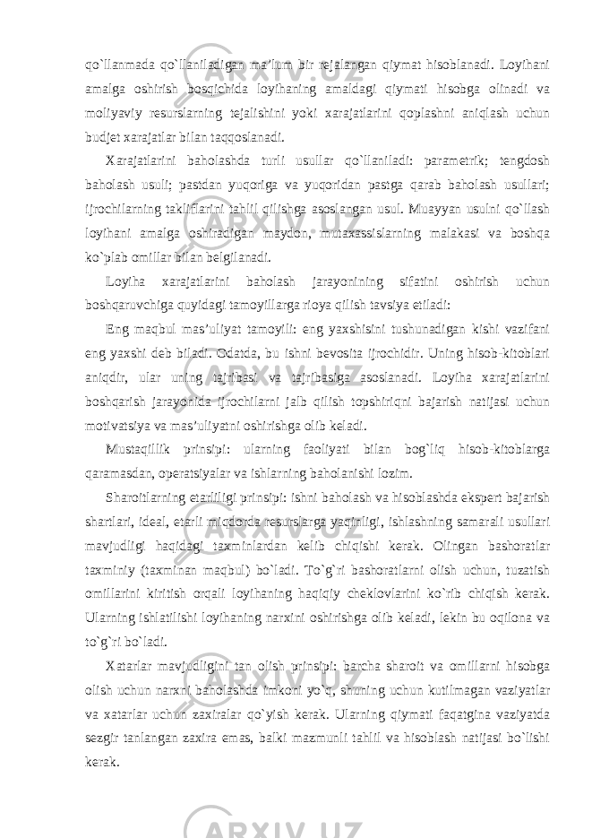 qo`llanmada qo`llaniladigan ma’lum bir rejalangan qiymat hisoblanadi. Loyihani amalga oshirish bosqichida loyihaning amaldagi qiymati hisobga olinadi va moliyaviy resurslarning tejalishini yoki xarajatlarini qoplashni aniqlash uchun budjet xarajatlar bilan taqqoslanadi. Xarajatlarini baholashda turli usullar qo`llaniladi: parametrik; tengdosh baholash usuli; pastdan yuqoriga va yuqoridan pastga qarab baholash usullari; ijrochilarning takliflarini tahlil qilishga asoslangan usul. Muayyan usulni qo`llash loyihani amalga oshiradigan maydon, mutaxassislarning malakasi va boshqa ko`plab omillar bilan belgilanadi. Loyiha xarajatlarini baholash jarayonining sifatini oshirish uchun boshqaruvchiga quyidagi tamoyillarga rioya qilish tavsiya etiladi: Eng maqbul mas’uliyat tamoyili: eng yaxshisini tushunadigan kishi vazifani eng yaxshi deb biladi. Odatda, bu ishni bevosita ijrochidir. Uning hisob-kitoblari aniqdir, ular uning tajribasi va tajribasiga asoslanadi. Loyiha xarajatlarini boshqarish jarayonida ijrochilarni jalb qilish topshiriqni bajarish natijasi uchun motivatsiya va mas’uliyatni oshirishga olib keladi. Mustaqillik prinsipi: ularning faoliyati bilan bog`liq hisob-kitoblarga qaramasdan, operatsiyalar va ishlarning baholanishi lozim. Sharoitlarning etarliligi prinsipi: ishni baholash va hisoblashda ekspert bajarish shartlari, ideal, etarli miqdorda resurslarga yaqinligi, ishlashning samarali usullari mavjudligi haqidagi taxminlardan kelib chiqishi kerak. Olingan bashoratlar taxminiy (taxminan maqbul) bo`ladi. To`g`ri bashoratlarni olish uchun, tuzatish omillarini kiritish orqali loyihaning haqiqiy cheklovlarini ko`rib chiqish kerak. Ularning ishlatilishi loyihaning narxini oshirishga olib keladi, lekin bu oqilona va to`g`ri bo`ladi. Xatarlar mavjudligini tan olish prinsipi: barcha sharoit va omillarni hisobga olish uchun narxni baholashda imkoni yo`q, shuning uchun kutilmagan vaziyatlar va xatarlar uchun zaxiralar qo`yish kerak. Ularning qiymati faqatgina vaziyatda sezgir tanlangan zaxira emas, balki mazmunli tahlil va hisoblash natijasi bo`lishi kerak. 