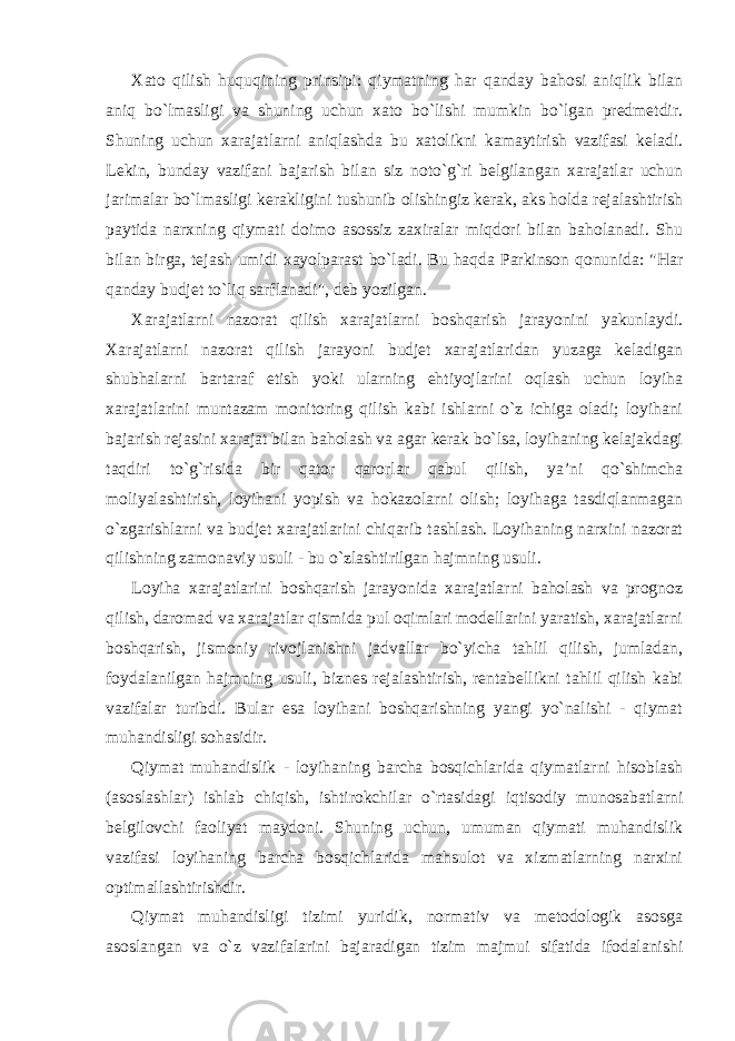 Xato qilish huquqining prinsipi: qiymatning har qanday bahosi aniqlik bilan aniq bo`lmasligi va shuning uchun xato bo`lishi mumkin bo`lgan predmetdir. Shuning uchun xarajatlarni aniqlashda bu xatolikni kamaytirish vazifasi keladi. Lekin, bunday vazifani bajarish bilan siz noto`g`ri belgilangan xarajatlar uchun jarimalar bo`lmasligi kerakligini tushunib olishingiz kerak, aks holda rejalashtirish paytida narxning qiymati doimo asossiz zaxiralar miqdori bilan baholanadi. Shu bilan birga, tejash umidi xayolparast bo`ladi. Bu haqda Parkinson qonunida: &#34;Har qanday budjet to`liq sarflanadi&#34;, deb yozilgan. Xarajatlarni nazorat qilish xarajatlarni boshqarish jarayonini yakunlaydi. Xarajatlarni nazorat qilish jarayoni budjet xarajatlaridan yuzaga keladigan shubhalarni bartaraf etish yoki ularning ehtiyojlarini oqlash uchun loyiha xarajatlarini muntazam monitoring qilish kabi ishlarni o`z ichiga oladi; loyihani bajarish rejasini xarajat bilan baholash va agar kerak bo`lsa, loyihaning kelajakdagi taqdiri to`g`risida bir qator qarorlar qabul qilish, ya’ni qo`shimcha moliyalashtirish, loyihani yopish va hokazolarni olish; loyihaga tasdiqlanmagan o`zgarishlarni va budjet xarajatlarini chiqarib tashlash. Loyihaning narxini nazorat qilishning zamonaviy usuli - bu o`zlashtirilgan hajmning usuli. Loyiha xarajatlarini boshqarish jarayonida xarajatlarni baholash va prognoz qilish, daromad va xarajatlar qismida pul oqimlari modellarini yaratish, xarajatlarni boshqarish, jismoniy rivojlanishni jadvallar bo`yicha tahlil qilish, jumladan, foydalanilgan hajmning usuli, biznes rejalashtirish, rentabellikni tahlil qilish kabi vazifalar turibdi. Bular esa loyihani boshqarishning yangi yo`nalishi - qiymat muhandisligi sohasidir. Qiymat muhandislik - loyihaning barcha bosqichlarida qiymatlarni hisoblash (asoslashlar) ishlab chiqish, ishtirokchilar o`rtasidagi iqtisodiy munosabatlarni belgilovchi faoliyat maydoni. Shuning uchun, umuman qiymati muhandislik vazifasi loyihaning barcha bosqichlarida mahsulot va xizmatlarning narxini optimallashtirishdir. Qiymat muhandisligi tizimi yuridik, normativ va metodologik asosga asoslangan va o`z vazifalarini bajaradigan tizim majmui sifatida ifodalanishi 