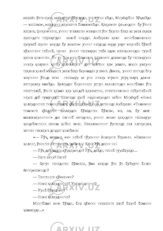 жараён ўзгачароқ кечади: у бўғилади, ич-этини ейди, Мирёқубни йўқлайди — вассалом, жаҳл уни ҳаракатга бошламайди. Қаҳрамон феълидаги бу ўзига хослик, фикримизча, унинг эгаллаган мавқеига ўзи берган баҳо ва реал аҳвол орасидаги тафовутдан келиб чиқади. Акбарали ҳали мингбошиликни орзулаб юрган вақтда бу лавозим унинг наздида жуда улуғ мартаба бўлиб кўрингани табиий, чунки унинг тасаввури тобе одам позициясидан туриб ҳосил қилинган. Ўн уч йил мингбошилик фаолияти давомида бу тасаввурни инкор қилувчи қатор далилларга дуч келгани ҳам рашан, лекин уларни таҳлил қилиб мавқеига реал баҳо беришдан у ожиз. Демак, унинг онгида бир вақтнинг ўзида эски тасаввур ва уни инкор этувчи узуқ-юлуқ далил- хотиралар яшайди. Булардан биринчиси устун эканлигидан мингбоши ўта иззатталаб, ўзига қарши ҳар қандай ҳаракатни, итоатсизликни ғайритабиий нарса деб тушунади. Газетада уриб иққанларидан кейин Мирёқуб «Нима қилардингиз: тишни тишга қўясиз, хўжайин!» деганида Акбарали «Тишимни тишимга қўядиган ҳезлардан бўладиган бўлсам, ма, ол, бу шоп- шалопларингни!» дея сапчиб кетадики, унинг амали ҳақидаги тасаввури қандайлигини сезиш қийин эмас. Иккаловининг ўртасида сал илгарироқ кечган гапларга диққат қилайлик: «— Йўқ, шошма, мен нойиб тўранинг ёнларига бораман. «Иложини қилинг, ўзингиз айтгансиз», дейман. Қани йўқ десин-чи! — Йўқ дейишдан қўрқармиди? Йўқ, дейди, тониб тураберади... — Нега ахир? Нега? — Бугун тонадиган бўлмаса, ўша вақтда ўзи ўз буйруғи билан ёптирмасмиди? — Тонганига қўяманми? — Нима қилардингиз? Урармидингиз? — Уриб бўладими? — Нима қилардингиз? Мингбоши жим бўлди, бир қўлини чаккасига олиб бориб бошини қашларди...» 