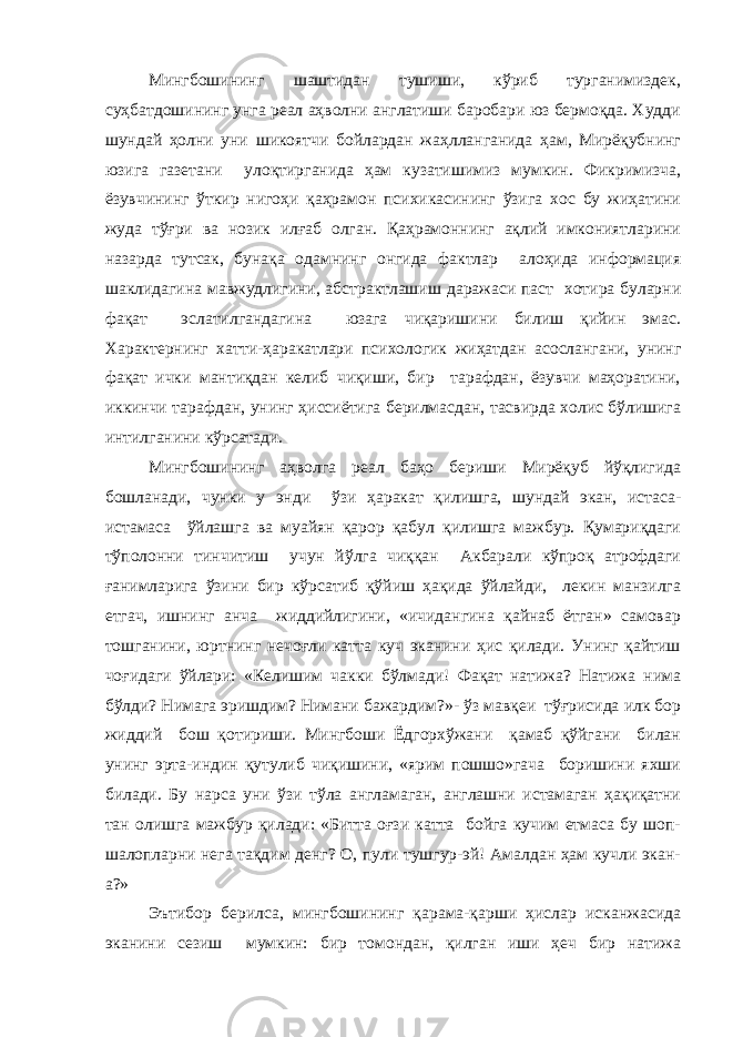 Мингбошининг шаштидан тушиши, кўриб турганимиздек, суҳбатдошининг унга реал аҳволни англатиши баробари юз бермоқда. Худди шундай ҳолни уни шикоятчи бойлардан жаҳлланганида ҳам, Мирёқубнинг юзига газетани улоқтирганида ҳам кузатишимиз мумкин. Фикримизча, ёзувчининг ўткир нигоҳи қаҳрамон психикасининг ўзига хос бу жиҳатини жуда тўғри ва нозик илғаб олган. Қаҳрамоннинг ақлий имкониятларини назарда тутсак, бунақа одамнинг онгида фактлар алоҳида информация шаклидагина мавжудлигини, абстрактлашиш даражаси паст хотира буларни фақат эслатилгандагина юзага чиқаришини билиш қийин эмас. Характернинг хатти-ҳаракатлари психологик жиҳатдан асослангани, унинг фақат ички мантиқдан келиб чиқиши, бир тарафдан, ёзувчи маҳоратини, иккинчи тарафдан, унинг ҳиссиётига берилмасдан, тасвирда холис бўлишига интилганини кўрсатади. Мингбошининг аҳволга реал баҳо бериши Мирёқуб йўқлигида бошланади, чунки у энди ўзи ҳаракат қилишга, шундай экан, истаса- истамаса ўйлашга ва муайян қарор қабул қилишга мажбур. Қумариқдаги тўполонни тинчитиш учун йўлга чиққан Акбарали кўпроқ атрофдаги ғанимларига ўзини бир кўрсатиб қўйиш ҳақида ўйлайди, лекин манзилга етгач, ишнинг анча жиддийлигини, «ичидангина қайнаб ётган» самовар тошганини, юртнинг нечоғли катта куч эканини ҳис қилади. Унинг қайтиш чоғидаги ўйлари: «Келишим чакки бўлмади! Фақат натижа? Натижа нима бўлди? Нимага эришдим? Нимани бажардим?»- ўз мавқеи тўғрисида илк бор жиддий бош қотириши. Мингбоши Ёдгорхўжани қамаб қўйгани билан унинг эрта-индин қутулиб чиқишини, «ярим пошшо»гача боришини яхши билади. Бу нарса уни ўзи тўла англамаган, англашни истамаган ҳақиқатни тан олишга мажбур қилади: «Битта оғзи катта бойга кучим етмаса бу шоп- шалопларни нега тақдим денг? О, пули тушгур-эй! Амалдан ҳам кучли экан- а?» Эътибор берилса, мингбошининг қарама-қарши ҳислар исканжасида эканини сезиш мумкин: бир томондан, қилган иши ҳеч бир натижа 