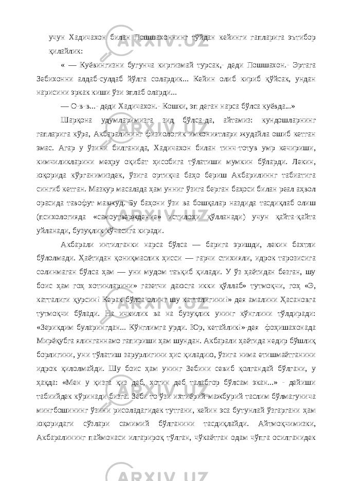 учун Хадичахон билан Пошшахоннинг тўйдан кейинги гапларига эътибор қилайлик: « — Куёвингизни бугунча киргизмай турсак,- деди Пошшахон.- Эртага Зебихонни алдаб-сулдаб йўлга солардик... Кейин олиб кириб қўйсак, ундан нарисини эркак киши ўзи эплаб оларди... — О-в-в...- деди Хадичахон.- Кошки, эп деган нарса бўлса куёвда...» Шарқона удумларимизга зид бўлса-да, айтамиз: кундошларнинг гапларига кўра, Акбаралининг физиологик имкониятлари жудайла ошиб кетган эмас. Агар у ўзини билганида, Хадичахон билан тинч-тотув умр кечириши, кимчиликларини меҳру оқибат ҳисобига тўлатиши мумкин бўларди. Лекин, юқорида кўрганимиздек, ўзига ортиқча баҳо бериш Акбарилиннг табиатига сингиб кетган. Мазкур масалада ҳам унниг ўзига берган баҳоси билан реал аҳвол орасида тавофут мавжуд. Бу баҳони ўзи ва бошқалар наздида тасдиқлаб олиш (психологияда «самоутверждение» истилоҳи қўлланади) учун қайта-қайта уйланади, бузуқлик кўчасига киради. Акбарали интилганки нарса бўлса — барига эришди, лекин бахтли бўлолмади. Ҳаётидан қониқмаслик ҳисси — гарчи стихияли, идрок тарозисига солинмаган бўлса ҳам — уни мудом таъқиб қилади. У ўз ҳаётидан безган, шу боис ҳам гоҳ хотинларини» газетчи даюсга икки қўллаб» тутмоқчи, гоҳ «Э, катталиги қурсин! Керак бўлса олинг шу катталигини!» дея амалини Ҳасановга тутмоқчи бўлади. На ичкилик ва на бузуқлик унинг кўнглини тўлдиради: «Зерикдим буларингдан... Кўнглимга урди. Юр, кетайлик!»-дея фоҳишахонада Мирёқубга ялинганнамо гапириши ҳам шундан. Акбарали ҳаётида недир бўшлиқ борлигини, уни тўлатиш зарурлигини ҳис қиладию, ўзига нима етишмаётганини идрок қилолмайди. Шу боис ҳам унинг Зебини севиб қолгандай бўлгани, у ҳақда: «Мен у қизга қиз деб, хотин деб талабгор бўлсам экан...» - дейиши табиийдек кўринади бизга. Зеби то ўзи ихтиёрий-мажбурий таслим бўлмагунича мингбошининг ўзини рисоладагидек тутгани, кейин эса бутунлай ўзгаргани ҳам юқоридаги сўзлари самимий бўлганини тасдиқлайди. Айтмоқчимизки, Акбаралининг паймонаси илгарироқ тўлган, чўкаётган одам чўпга осилганидек 