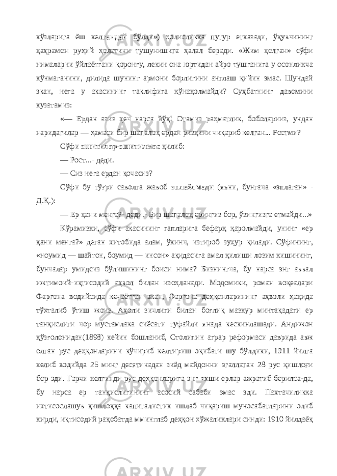 кўзларига ёш кел гандай бўлди») холисликка путур етказади, ўқувчининг қаҳрамон руҳий ҳолатини тушунишига ҳалал беради. «Жим қолган» сўфи нималарни ўйлаётгани қоронғу, лекин она юртидан айро тушганига у осонликча кўнмаганини, дилида шунинг армони борлигини англаш қийин эмас. Шундай экан, нега у акасининг таклифига кўнақолмайди? Суҳбатнинг давомини кузатамиз: «— Ердан азиз ҳеч нарса йўқ! Отамиз раҳматлик, боболарииз, ундан наридагилар — ҳамаси бир шапалоқ ердан ризқини чиқариб келган... Ростми? Сўфи эшитилар-эшитилмас қилиб: — Рост...- деди. — Сиз нега ердан қочасиз? Сўфи бу тўғри саволга жавоб эплаёлмади (яъни, бунгача «эплаган» - Д.Қ.): — Ер қани менга?- деди.- Бир шапалоқ ерингиз бор, ўзингизга етмайди...» Кўрамизки, сўфи акасининг гапларига бефарқ қаролмайди, унинг «ер қани менга?» деган хитобида алам, ўкинч, изтироб зуҳур қилади. Сўфининг, «ноумид — шайтон, боумид — инсон» ақидасига амал қилиши лозим кишининг, бунчалар умидсиз бўлишининг боиси нима? Бизнингча, бу нарса энг аввал ижтимоий-иқтисодий аҳвол билан изоҳланади. Модомики, роман воқеалари Фарғона водийсида кечаётган экан, Фарғона деҳқонларининг аҳволи ҳақида тўхталиб ўтиш жоиз. Аҳоли зичлиги билан боғлиқ мазкур минтақадаги ер танқислиги чор мустамлака сиёсати туфайли янада кескинлашади. Андижон қўзғолонидан(1898) кейин бошланиб, Столипин аграр реформаси даврида авж олган рус деҳқонларини кўчириб келтириш оқибати шу бўлдики, 1911 йилга келиб водийда 25 минг десятинадан зиёд майдонни эгаллаган 28 рус қишлоғи бор эди. Гарчи келгинди рус деҳқонларига энг яхши ерлар ажратиб берилса-да, бу нарса ер танқислигининг асосий сабаби эмас эди. Пахтачиликка ихтисослашув қишлоққа капиталистик ишлаб чиқариш муносабатларини олиб кирди, иқтисодий рақобатда мминглаб деҳқон хўжаликлари синди: 1910 йилдаёқ 