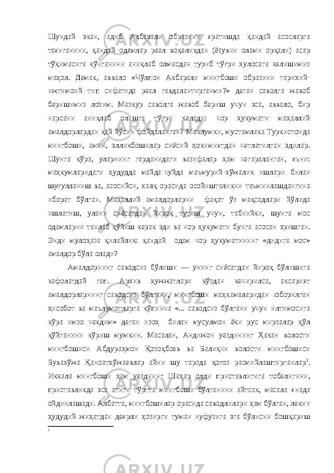 Шундай экан, адиб Акбарали образини яратишда қандай асосларга таянганини, қандай одамлар реал воқеликдан (ёзувчи олами орқали) асар тўқимасига кўчганини аниқлаб олмасдан туриб тўғри хулосага келишимиз маҳол. Демак, аввало «Чўлпон Акбарали мингбоши образини тарихий- ижтимоий тип сифатида реал гавдалантирганми?» деган саволга жавоб беришимиз лозим. Мазкур саволга жавоб бериш учун эса, аввало, бир нарсани аниқлаб олишга тўғри келади: чор ҳукумати маҳаллий амалдорлардан қай йўсин фойдаланган? Маълумки, мустамлака Туркистонда мингбоши, амин, элликбошилар сиёсий ҳокимиятдан четлатилган эдилар. Шунга кўра, уларнинг гарданидаги вазифалар ҳам чегараланган, яъни: маҳкумларидаги ҳудудда майда-чуйда маъмурий-хўжалик ишлари билан шуғулланиш ва, асосийси, халқ орасида осойишталикни таъминлашдангина иборат бўлган. Маҳаллий амалдорларни фақат ўз мақсадлари йўлида ишлатиш, улани сиёсатдан йироқ тутиш учун, табиийки, шунга мос одамларни танлаб қўйиш керак эди ва чор ҳукумати бунга асосан эришган. Энди мулоҳаза қилайлик: қандай одам чор ҳукуматининг «дидига мос» амалдор бўла олади? Амалдорнинг саводсиз бўлиши — унинг сиёсатдан йироқ бўлишига кафолатдай гап. Архив ҳужжатлари кўздан кечирилса, аксарият амалдорларнинг саводсиз бўлгани, мингбоши маҳкамаларидан юборилган ҳисобот ва маълумотларга кўпинча «... саводсиз бўлгани учун илтимосига кўра имзо чекдим» деган изоҳ билан мусулмон ёки рус мирзалар қўл қўйганини кўриш мумкин. Масалан, Андижон уездининг Ҳакан волости мингбошиси Абдураҳмон Қозоқбоев ва Балиқчи волости мингбошиси Бувахўжа Қаноатхўжаевлар айни шу тарзда қоғоз расмийлаштирганлар 1 . Иккала мингбоши ҳам уезднинг Шаҳар олди приставлигига тобелигини, приставликда эса атиги тўртта мингбоши бўлганини айтсак, масала янада ойдинлашади. Албатта, мингбошилар орасида саводлилари ҳам бўлган, лекин ҳудудий жиҳатдан деярли ҳозирги туман нуфузига эга бўлисни бошқариш 1 