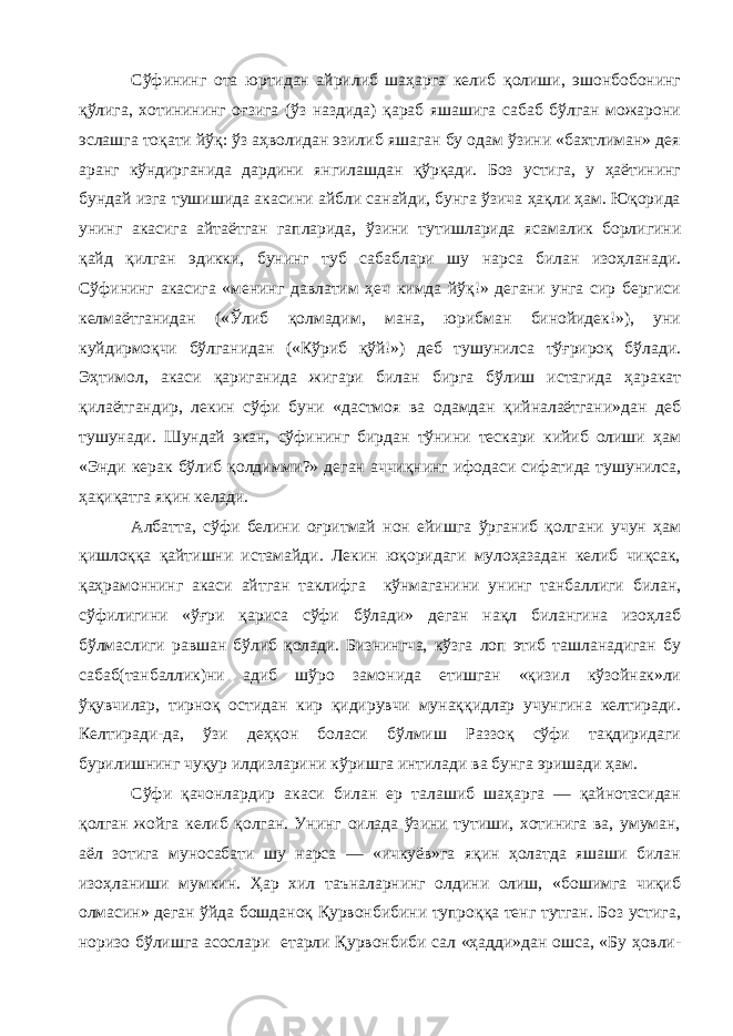 Сўфининг ота юртидан айрилиб шаҳарга келиб қолиши, эшонбобонинг қўлига, хотинининг оғзига (ўз наздида) қараб яшашига сабаб бўлган можарони эслашга тоқати йўқ: ўз аҳволидан эзилиб яшаган бу одам ўзини «бахтлиман» дея аранг кўндирганида дардини янгилашдан қўрқади. Боз устига, у ҳаётининг бундай изга тушишида акасини айбли санайди, бунга ўзича ҳақли ҳам. Юқорида унинг акасига айтаётган гапларида, ўзини тутишларида ясамалик борлигини қайд қилган эдикки, бунинг туб сабаблари шу нарса билан изоҳланади. Сўфининг акасига «менинг давлатим ҳеч кимда йўқ!» дегани унга сир бергиси келмаётганидан («Ўлиб қолмадим, мана, юрибман бинойидек!»), уни куйдирмоқчи бўлганидан («Кўриб қўй!») деб тушунилса тўғрироқ бўлади. Эҳтимол, акаси қариганида жигари билан бирга бўлиш истагида ҳаракат қилаётгандир, лекин сўфи буни «дастмоя ва одамдан қийналаётгани»дан деб тушунади. Шундай экан, сўфининг бирдан тўнини тескари кийиб олиши ҳам «Энди керак бўлиб қолдимми?» деган аччиқнинг ифодаси сифатида тушунилса, ҳақиқатга яқин келади. Албатта, сўфи белини оғритмай нон ейишга ўрганиб қолгани учун ҳам қишлоққа қайтишни истамайди. Лекин юқоридаги мулоҳазадан келиб чиқсак, қаҳрамоннинг акаси айтган таклифга кўнмаганини унинг танбаллиги билан, сўфилигини «ўғри қариса сўфи бўлади» деган нақл билангина изоҳлаб бўлмаслиги равшан бўлиб қолади. Бизнингча, кўзга лоп этиб ташланадиган бу сабаб(танбаллик)ни адиб шўро замонида етишган «қизил кўзойнак»ли ўқувчилар, тирноқ остидан кир қидирувчи мунаққидлар учунгина келтиради. Келтиради-да, ўзи деҳқон боласи бўлмиш Раззоқ сўфи тақдиридаги бурилишнинг чуқур илдизларини кўришга интилади ва бунга эришади ҳам. Сўфи қачонлардир акаси билан ер талашиб шаҳарга — қайнотасидан қолган жойга келиб қолган. Унинг оилада ўзини тутиши, хотинига ва, умуман, аёл зотига муносабати шу нарса — «ичкуёв»га яқин ҳолатда яшаши билан изоҳланиши мумкин. Ҳар хил таъналарнинг олдини олиш, «бошимга чиқиб олмасин» деган ўйда бошданоқ Қурвонбибини тупроққа тенг тутган. Боз устига, норизо бўлишга асослари етарли Қурвонбиби сал «ҳадди»дан ошса, «Бу ҳовли- 