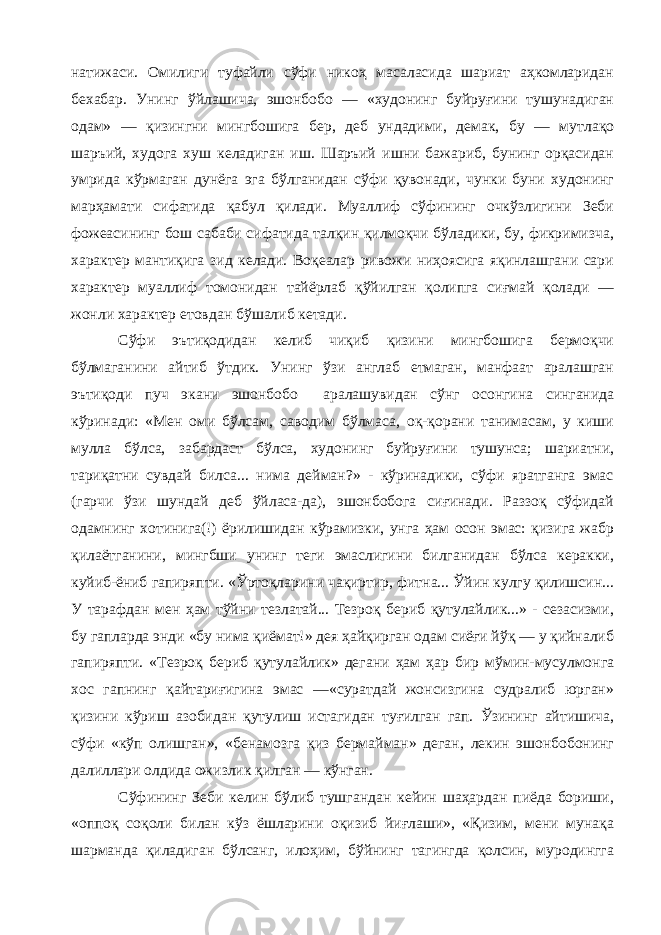 натижаси. Омилиги туфайли сўфи никоҳ масаласида шариат аҳкомларидан бехабар. Унинг ўйлашича, эшонбобо — «худонинг буйруғини тушунадиган одам» — қизингни мингбошига бер, деб ундадими, демак, бу — мутлақо шаръий, худога хуш келадиган иш. Шаръий ишни бажариб, бунинг орқасидан умрида кўрмаган дунёга эга бўлганидан сўфи қувонади, чунки буни худонинг марҳамати сифатида қабул қилади. Муаллиф сўфининг очкўзлигини Зеби фожеасининг бош сабаби сифатида талқин қилмоқчи бўладики, бу, фикримизча, характер мантиқига зид келади. Воқеалар ривожи ниҳоясига яқинлашгани сари характер муаллиф томонидан тайёрлаб қўйилган қолипга сиғмай қолади — жонли характер етовдан бўшалиб кетади. Сўфи эътиқодидан келиб чиқиб қизини мингбошига бермоқчи бўлмаганини айтиб ўтдик. Унинг ўзи англаб етмаган, манфаат аралашган эътиқоди пуч экани эшонбобо аралашувидан сўнг осонгина синганида кўринади: «Мен оми бўлсам, саводим бўлмаса, оқ-қорани танимасам, у киши мулла бўлса, забардаст бўлса, худонинг буйруғини тушунса; шариатни, тариқатни сувдай билса... нима дейман?» - кўринадики, сўфи яратганга эмас (гарчи ўзи шундай деб ўйласа-да), эшонбобога сиғинади. Раззоқ сўфидай одамнинг хотинига(!) ёрилишидан кўрамизки, унга ҳам осон эмас: қизига жабр қилаётганини, мингбши унинг теги эмаслигини билганидан бўлса керакки, куйиб-ёниб гапиряпти. «Ўртоқларини чақиртир, фитна... Ўйин кулгу қилишсин... У тарафдан мен ҳам тўйни тезлатай... Тезроқ бериб қутулайлик...» - сезасизми, бу гапларда энди «бу нима қиёмат!» дея ҳайқирган одам сиёғи йўқ — у қийналиб гапиряпти. «Тезроқ бериб қутулайлик» дегани ҳам ҳар бир мўмин-мусулмонга хос гапнинг қайтариғигина эмас —«суратдай жонсизгина судралиб юрган» қизини кўриш азобидан қутулиш истагидан туғилган гап. Ўзининг айтишича, сўфи «кўп олишган», «бенамозга қиз бермайман» деган, лекин эшонбобонинг далиллари олдида ожизлик қилган — кўнган. Сўфининг Зеби келин бўлиб тушгандан кейин шаҳардан пиёда бориши, «оппоқ соқоли билан кўз ёшларини оқизиб йиғлаши», «Қизим, мени мунақа шарманда қиладиган бўлсанг, илоҳим, бўйнинг тагингда қолсин, муродингга 