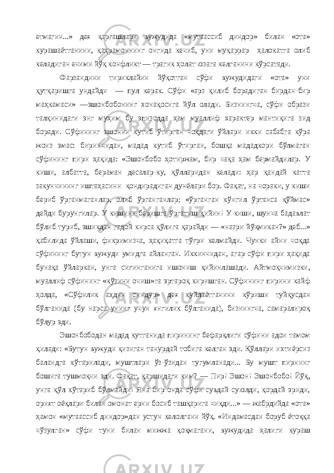 етмагин...» дея қарғашлари вужудида «мутаассиб диндор» билан «ота» курашаётганини, қаҳрамоннинг онгида кечиб, уни муқаррар ҳалокатга олиб келадиган ечими йўқ конфликт — трагик ҳолат юзага келганини кўрсатади. Фарзандини тириклайин йўқотган сўфи вужудидаги «ота» уни қутқаришга ундайди — пул керак. Сўфи «арз қилиб борадиган бирдан-бир маҳкамаси» —эшонбобонинг хонақосига йўл олади. Бизнингча, сўфи образи талқинидаги энг муҳим бу эпизодда ҳам муаллиф характер мантиқига зид боради. Сўфининг эшонни кутиб ўтирган чоқдаги ўйлари икки сабабга кўра жоиз эмас: биринчидан, мадад кутиб ўтирган, бошқа мададкори бўлмаган сўфининг пири ҳақида: «Эшонбобо ҳотиржам, бир чақа ҳам бермайдилар. У киши, албатта, бераман десалар-ку, қўлларидан келади: ҳар қандай катта закунчининг иштаҳасини қондирадиган дунёлари бор. Фақат, на чораки, у киши бериб ўрганмаганлар, олиб ўрганганлар; «ўрганган кўнгил ўртанса қўймас» дейди бурунгилар. У кишини беришга ўргатиш қийин! У киши, шунча бадавлат бўлиб туриб, эшикдан гадой кирса қўлига қарайди — «назри йўқмикан?» деб...» қабилида ўйлаши, фикримизча, ҳақиқатга тўғри келмайди. Чунки айни чоқда сўфининг бутун вужуди умидга айланган. Иккинчидан, агар сўфи пири ҳақида бунақа ўйларкан, унга сиғинганига ишониш қийинлашади. Айтмоқчимизки, муаллиф сўфининг «кўзини очиш»га эртароқ киришган. Сўфининг пирини кайф ҳолда, «Сўфилик аҳдин синдур» дея куйлаётганини кўриши туйқусдан бўлганида (бу нарса унинг учун янгилик бўлганида), бизнингча, самаралироқ бўлур эди. Эшонбободан мадад кутганида пирининг бефарқлиги сўфини адои тамом қилади: «Бутун вужуди қизиган танурдай тобига келган эди. Қўллари ихтиёрсиз баландга кўтарилади, муштлари ўз-ўзидан тугумланади... Бу мушт пирнинг бошига тушмоқчи эди. Фақат, қаршидаги ким? — Пир! Эшон! Эшонбобо! Йўқ, унга қўл кўтариб бўлмайди! Яна бир онда сўфи сувдай суюлди, қордай эриди, орият оёқлари билан омонат ерни босиб ташқарига чиқди...» — жабрдийда «ота» ҳамон «мутаассиб диндор»дан устун келолгани йўқ. «Индамасдан боруб ётоққа чўзулган» сўфи туни билан мижжа қоқмагани, вужудида ҳалиги кураш 