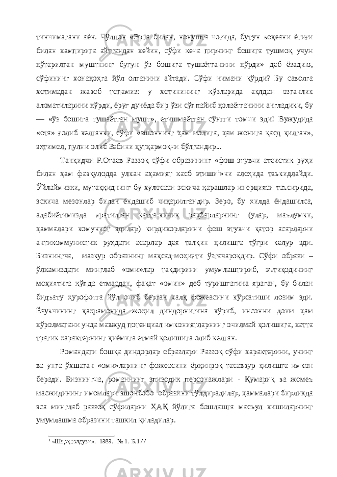 тинчимагани аён. Чўлпон «Эрта билан, нонушта чоғида, бутун воқеани ётиғи билан кампирига айтгандан кейин, сўфи кеча пирнинг бошига тушмоқ учун кўтарилган муштнинг бугун ўз бошига тушаётганини кўрди» деб ёзадию, сўфининг хонақоҳга йўл олганини айтади. Сўфи нимани кўрди? Бу саволга хотимадан жавоб топамиз: у хотинининг кўзларида ақлдан озганлик аломатиларини кўрди, ёруғ дунёда бир ўзи сўппайиб қолаётганини англадики, бу — «ўз бошига тушаётган мушт», етишмаётган сўнгги томчи эди! Вужудида «ота» ғолиб келганки, сўфи «эшоннинг ҳам молига, ҳам жонига қасд қилган», эҳтимол, пулни олиб Зебини қутқармоқчи бўлгандир... Танқидчи Р.Отаев Раззоқ сўфи образининг «фош этувчи атеистик руҳи билан ҳам фавқулодда улкан аҳамият касб этиши 1 »ни алоҳида таъкидлайди. Ўйлаймизки, мутаққиднинг бу хулосаси эскича қарашлар инерцияси таъсирида, эскича мезонлар билан ёндашиб чиқарилгандир. Зеро, бу хилда ёндашилса, адабиётимизда яратилган катта-кичик раҳбарларнинг (улар, маълумки, ҳаммалари комунист эдилар) кирдикорларини фош этувчи қатор асарларни антикоммунистик руҳдаги асарлар дея талқин қилишга тўғри келур эди. Бизнингча, мазкур образнинг мақсад-моҳияти ўзгачароқдир. Сўфи образи – ўлкамиздаги минглаб «оми»лар тақдирини умумлаштириб, эътиқодининг моҳиятига кўпда етмасдан, фақат «омин» деб туришгагина яраган, бу билан бидъату ҳурофотга йўл очиб берган халқ фожеасини кўрсатиши лозим эди. Ёзувчининг қаҳрамонида жоҳил диндорнигина кўриб, инсонни доим ҳам кўролмагани унда мавжуд потенциал имкониятларнинг очилмай қолишига, катта трагик характернинг қиёмига етмай қолишига олиб келган. Романдаги бошқа диндорлар образлари Раззоқ сўфи характерини, унинг ва унга ўхшаган «оми»ларнинг фожеасини ёрқинроқ тасаввур қилишга имкон беради. Бизнингча, романнинг эпизодик персонажлари - Қумариқ ва жомеъ масжидининг имомлари эшонбобо образини тўлдирадилар, ҳаммалари бирликда эса минглаб раззоқ сўфиларни ҲАҚ йўлига бошлашга масъул кишиларнинг умумлашма образини ташкил қиладилар. 1 « Шарқ юлдузи».- 1989.- № 1.-Б.17 