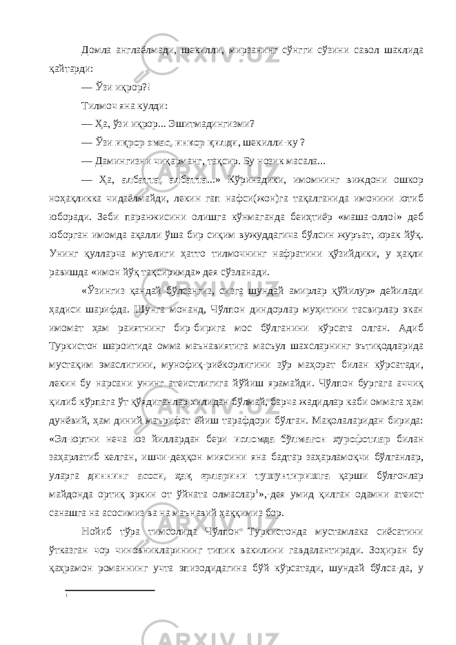 Домла англаёлмади, шекилли, мирзанинг сўнгги сўзини савол шаклида қайтарди: — Ўзи иқрор?! Тилмоч яна кулди: — Ҳа, ўзи иқрор... Эшитмадингизми? — Ўзи иқрор эмас, инкор қилди , шекилли-ку ? — Дамингизни чиқарманг, тақсир. Бу нозик масала... — Ҳа, албатта, албатта ...» Кўринадики, имомнинг виждони ошкор ноҳақликка чидаёлмайди, лекин гап нафси(жон)га тақалганида имонини ютиб юборади. Зеби паранжисини олишга кўнмаганда беиҳтиёр «маша-олло!» деб юборган имомда ақалли ўша бир сиқим вужуддагича бўлсин журъат, юрак йўқ. Унинг қулларча мутелиги ҳатто тилмочнинг нафратини қўзийдики, у ҳақли равишда «имон йўқ тақсиримда» дея сўзланади. «Ўзингиз қандай бўлсангиз, сизга шундай амирлар қўйилур» дейилади ҳадиси шарифда. Шунга монанд, Чўлпон диндорлар муҳитини тасвирлар экан имомат ҳам раиятнинг бир-бирига мос бўлганини кўрсата олган. Адиб Туркистон шароитида омма маънавиятига масъул шахсларнинг эътиқодларида мустақим эмаслигини, мунофиқ-риёкорлигини зўр маҳорат билан кўрсатади, лекин бу нарсани унинг атеистлигига йўйиш ярамайди. Чўлпон бургага аччиқ қилиб кўрпага ўт қўядиганлар хилидан бўлмай, барча жадидлар каби оммага ҳам дунёвий, ҳам диний маърифат ёйиш тарафдори бўлган. Мақолаларидан бирида: «Эл-юртни неча юз йиллардан бери исломда бўлмағон хурофотлар билан заҳарлатиб келган, ишчи-деҳқон миясини яна бадтар заҳарламоқчи бўлганлар, уларга диннинг асоси, ҳақ ерларини тушунтиришга қарши бўлғонлар майдонда ортиқ эркин от ўйната олмаслар 1 »,-дея умид қилган одамни атеист санашга на асосимиз ва на маънавий ҳаққимиз бор. Нойиб тўра тимсолида Чўлпон Туркистонда мустамлака сиёсатини ўтказган чор чиновникларининг типик вакилини гавдалантиради. Зоҳиран бу қаҳрамон романнинг учта эпизодидагина бўй кўрсатади, шундай бўлса-да, у 1 