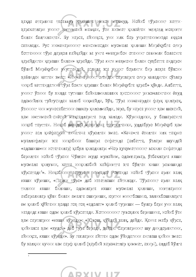 ҳақда етарлича тасаввур қилишга имкон мавжуд. Нойиб тўранинг хатти- ҳаракатлари унинг ижтимоий мавқеи, ўзи хизмат қилаёган мақсад моҳияти билан белгиланган. Бу нарса, айниқса, уни илк бор учратганимизда яққол сезилади. Рус инженарининг менсимасдан муомала қилиши Мирёқубга оғир ботганини тўра дарҳол пайқайди ва унга «меҳрибон отанинг севимли боласига қарайдиган қараши билан» қарайди. Тўра янги меҳмони билан суҳбатга андарон бўлиб Мирёқубни унутгандай, аслида эса унинг борлиги бир лаҳза бўлсин ҳаёлидан кетган эмас: «Инженернинг оғзидан сартларга оғир келадиган сўзлар чиқиб кетгандагина тўра бояги қараши билан Мирёқубга қараб» қўяди. Албатта, унинг ўзини бу хилда тутиши байналмилаллик ҳиссининг ривожлангани ёхуд одамийлик туйғусидан келиб чиқмайди, йўқ. Тўра инженердан фарқ қилароқ, ўзининг чин муносабатини ошкор қилолмайди, зеро, бу нарса унинг ҳам шахсий, ҳам ижтимоий-сиёсий мақсадларига зид келади. Кўринадики, у башарасига ниқоб тортган. Ниқоб шундай моҳирона тортилганки, уддабуро Мирёқуб ҳам унинг асл қиёфасини анчагача кўролган эмас. «Кеча»га ёзилган илк тақриз муаллифлари эса ниқобини башара сифатида (албатта, ўзлари шундай «адашиш»ни истаганлар) қабул қиладилар: «Чор ҳукуматининг вакили сифатида берилган нойиб тўрани Чўлпон жуда мулойим, одампарвар, ўзбекларга яхши муомала қилувчи, катта инқилобий кайфиятга эга бўлган киши равишида кўрсатади 1 ». Ниқобнинг зарурати нимада? Романда нойиб тўрани ерли халқ яхши кўриши, «Парпи тўра» деб иззатлаши айтилади. Тўранинг ерли халқ тилини яхши билиши, одамларга яхши муомала қилиши, ниятларини акбаралилар қўли билан амалга ошириши, юртни мингбошию, элликбошиларга ем қилиб қўйгани ҳолда гоҳ-гоҳ «адолат» қилиб туриши — булар бари уни халқ наздида яхши одам қилиб кўрсатади. Хотинининг гувоҳлик беришича, нойиб ўзи ҳам сартларни «яхши кўради»: «Ювош, қўйдай халқ, дейди. Қанча жабр кўрса, қийналса ҳам «худо!» деб тура беради, дейди. Сартларнинг шу диндорлигини, айниқса, яхши кўради». Бу гапларни айтган одам ўйидагини англаш қийин эмас: бу халқни кучни кам сарф қилиб (ҳарбий харажатлар қиммат, ахир!), алдаб йўлга 1 