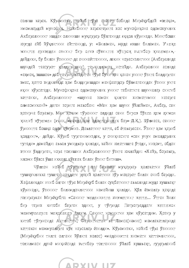 солиш керак. Кўрамизки, нойиб тўра сиёсат бобида Мирёқубдай «эпақа», имомлардай мунофиқ. Нойибнинг характерига хос мунофиқона одамохунлик Акбаралининг ишдан олиниши муқаррар бўлганида яққол кўринади. Мингбоши юртда айб йўқлигини айтганида, у: «Биламан, жуда яхши биламан. Унақа мингта аризадан сенинг бир оғиз сўзингга кўпроқ эътибор қиламан »,- дейдики, бу билан ўзининг-да ачинаётганини, лекин чорасизлигини (Акбаралида шундай таасурот қолдиришни) таъкидламоқ истайди. Акбаралини аслида «аҳмоқ, эшшак» деб таърифлайдиган тўра буни ҳеч қачон унинг ўзига билдирган эмас, ҳатто эндиликда ҳам билдиришдан манфаатдор бўлмаганидан ўзини унга яқин кўрсатади. Мунофиқона одамохунлик унинг табиатига шунчалар сингиб кетганки, Акбарилининг «шунча замон қилган хизматимни назарга олмасмикан?» деган зорига жавобан: «Мен ҳам шуни ўйлайман, Акбар, сен ҳозирча боравер. Мен ҳоким тўранинг олдида сени бироз бўлса ҳам ҳимоя қилиб кўраман (яъни, «менда ҳам одамгарчилик бор»-Д.Қ.). Бўлмаса, сенинг ўрнингга бошқа одам қўярмиз. Давлатинг катта, еб ётаверасан. Ўзинг ҳам қариб қолдинг»,- дейди. Кўриб турганимиздек, у очиқчасига «сен учун амалдорлик тугади» демайди: аввал умидвор қилади, кейин юпатишга ўтади, ниҳоят, обдан этини ўлдиргач, чора топишни Акбаралининг ўзига юклайди: «Хайр, боравер, иложи бўлса ўша иккала кўппак билан ўзинг битиш». Чўлпон нойиб тўранинг юз бериши муқаррар ҳалокатни ўйлаб тушкунликка тушган чоқдаги руҳий ҳолатини зўр маҳорат билан очиб беради. Хафаликдан ичиб олган тўра Мирёқуб билан суҳбатнинг аввалида жуда хушвақт кўринади, ўзининг билимдонлигини намойиш қилади. Қўл ёзмалар ҳақида гапираркан Мирёқубга: «Сенинг маданиятга хизматинг катта ... Ўтган йили бир тарих китоби берган эдинг, у тўғрида Петрограддаги каттакон мажмуаларга мақолалар ёздим . Сенинг номингни ҳам кўрсатдим. Ҳозир у китоб тўғрисида Англистон, Фарангистон ва Ламса(немис) мамлакатларида каттакон мажмуаларга кўп нарсалар ёзилди». Кўрамизки, нойиб тўра ўзининг (Мирёқубни тилга олгани йўлига холос) «маданиятга хизмати катта»лигини, топилмаси дунё миқиёсида эътибор топганини ўйлаб хушвақт, ғурурланиб 