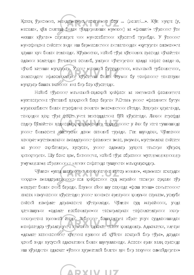 Қозоқ ўрисимиз, жандармамиз, аскаримиз бор ... фюшт !...». Кўп нуқта (у, масалан, қўл силташ билан тўлдирилиши мумкин) ва «фюшт!» тўранинг ўзи «яхши кўрган» сартларга чин муносабатини кўрсатиб турибди. У ўзининг мунофиқона сиёсати энди иш бермаслигини англаганидан «қутурган оломон»га қарши куч билан отланади. Кўрамизки, нойиб тўра кўпчилик орасида чўкаётган одамни эслатади: ўзгаларга осилиб, уларни чўктиргани ҳолда нафас олади-ю, чўкиб кетиши муқаррар. Унинг маиший бузуқлигини, маънавий тубанлигини, оиласидаги ифлосликларни кўрсатиш билан ёзувчи бу тоифанинг таназзули муқарар-бешак эканини яна бир бор кўрсатади. Нойиб тўранинг маънавий-аҳлоқий қиёфаси ва ижтимоий фаолиятига мухтасаргина тўхталиб ҳаққоний баҳо берган Р.Отаев унинг «фаолияти бутун мураккаблиги билан атрофлича очилган эмас»лигини айтади. Зоҳиран қараганда, танқидчи ҳақ: тўра фақат учта эпизоддагина бўй кўрсатади. Лекин атрофда содир бўлаётган ҳодисалар, қаҳрамонлар тақдирининг у ёки бу изга тушишида унинг билвосита иштироки доим сезилиб туради. Гап шундаки, Чўлпонни конкрет мустамлакачи амалдорнинг фаолияти эмас, умуман, мустамлака сиёсати ва унинг оқибатлари, хусусан, унинг одамлар руҳига таъсири кўпроқ қизиқтирган. Шу боис ҳам, бизнингча, нойиб тўра образини мустамлакачилар умумлашма образининг негизи сифатида тушунган маъқулроқдир. Чўлпон «уезд шаҳрининг кичкинагина ва тор мияли», «ҳаммаси аскардан чиққан» амалдорларининг асл қиёфасини суд жараёни тасвири орқали зўр маҳорат билан очиб беради. Ёзувчи айни шу саҳнада «фош этиш» санъатининг юксак намунасини кўрсатади: унинг кинояси ерпарчин қилувчи сарказм, услуби сиёсий памфлет даражасига кўтарилади. Чўлпон суд жараёнини, унда қатнашувчи «адолат посбонлари»ни тасвирларкан тафсилотларини икир- чикиригача эринмай ёзади. Зебининг бошқаларга ибрат учун судланишидан манфаатдор тўралар унга ҳимоячи адвокат тайин қиладилар. Адвокатки, илгари «давлат хазинасининг кўпгина пулини еб қўйган аскарий бир тўра», дордан қочиб энди хусусий адвокатлик билан шуғулланади. Асосан ерли халқ орасида иш кўрадиган адвокат «ўзини ҳурматлай билган ҳеч бир закунчи олмайдирган» 