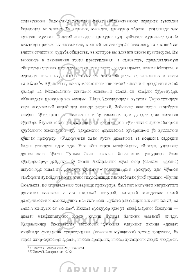 солинганини билмаган); гувоҳлар фақат айбланувчининг зарарига гувоҳлик берадилар ва ҳоказо. Бу нарсани, масалан, прокурор образи талқинида ҳам кузатиш мумкин. Толстой асаридаги прокурор суд ҳайътига мурожаат қилиб: «господа присяжные заседатели, в вашей власти судьба этих лиц, но в вашей же власти отчасти и судъба общества, на которое вы влияете своим приговором. Вы вникните в значенение этого преступления, в опасность, представляемую обществу от таких патологических, так сказать, индивидумов, какова Маслова, и оградите невинные, крепкие элементы этого общества от заражения и часто погибели 3 ». Кўрамизки, нотиқ масаланинг иштимоий тамонига диққатини жалб қилади ва Маслованинг жинояти жамиятга солаётган хавфни бўрттиради. «Кеча»даги прокурор эса мазлум Шарқ ўлкаларидаги, хусусан, Туркистондаги янги ижтимоиий жараёнлар ҳақида гапириб, Зебининг «жинояти» солаётган хавфни бўрттиради ва «масаланинг бу томонига ҳам диққат қилинмоғини» сўрайди. Ёзувчи табирича «келишмаган тасодифнинг тўрт чақага арзимайдирган қурбонини замонанинг зўр қаҳрамони даражасига кўтариш»га ўз ҳиссасини қўшган прокурор: «Ўлдирилган одам Русия давлатига ва подшога садоқати билан танилган одам эди. Уни «ёш сарт» махфийлари, айниқса, уларнинг душманимиз бўлган Туркия билан фикран боғланишга унсурлари ёмон кўрардилар»,- дейдики, бу билан Акбаралини жуда оғир (салкам фронт!) шароитида ишлаган, демоқчи бўлади. «Тирилиш»даги прокурор ҳам Чўлпон таъбирига арзийдиган мақтулни таърифлашда ҳамкасбидан ўтиб тушади: «Купец Смельков, по определению товарища прокурора, был тип могучего нетронутого русского человека с его широкой натурой, который вследствие своей доверчивости и великодушия пал жертвою глубоко развращенных личностей, во власть которых он попал» 4 . Иккала прокурор ҳам ўз вазифаларини бажариш — давлат манфаатларини ҳимоя қилиш йўлида ёлғонни ямламай ютади. Қаҳрамонлар бажараётган ижтимоий функция уларнинг онгида «давлат миқёсида фикрлаш» стереотипини (казенное мўшление) ҳосил қилганки, бу нарса охир-оқибатда адолат, инсонпарварлик, инсоф ҳисларини сиқиб чиқарган. 3 Л.Толстой. Восеркскнье.-М.,1984.-С.73 4 Л.Толстой. Воскресенье.- С.72 