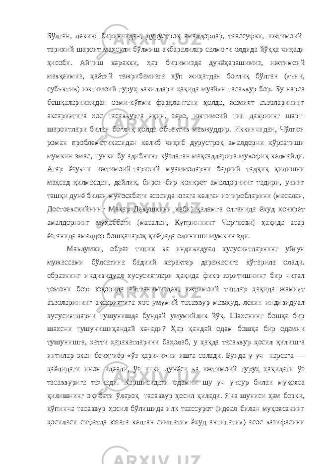 Бўлган, лекин: биринчидан, дурустроқ амалдорлар, таассуфки, ижтимоий- тарихий шароит маҳсули бўлмиш акбаралилар салмоғи олдида йўққа чиқади ҳисоби. Айтиш керакки, ҳар биримизда дунёқарашимиз, ижтимоий мавқеимиз, ҳаётий тажрибамизга кўп жиҳатдан боғлиқ бўлган (яъни, субъктив) ижтимоий гуруҳ вакиллари ҳақида муайян тасаввур бор. Бу нарса бошқаларникидан озми-кўпми фарқлангани ҳолда, жамият аъзоларининг аксариятига хос тасаввурга яқин, зеро, ижтимоий тип давриинг шарт- шароитлари билан боғлиқ ҳолда объектив мавжуддир. Иккинчидан, Чўлпон роман проблематикасидан келиб чиқиб дурустроқ амалдорни кўрсатиши мумкин эмас, чунки бу адибнинг кўзлаган мақсадларига мувофиқ келмайди. Агар ёзувчи ижтимоий-тарихий муаммоларни бадиий тадқиқ қилишни мақсад қилмасдан, дейлик, бирон-бир конкрет амалдорнинг тадири, унинг ташқи дунё билан муносабати асосида юзага келган изтиробларини (масалан, Достоевскийнинг Макар Девушкини каби) қаламга олганида ёхуд конкрет амалдорнинг муҳаббати (масалан, Куприннинг Чарткови) ҳақида асар ёзганида амалдор бошқачароқ қиёфада олиниши мумкин эди. Маълумки, образ типик ва индивидуал хусусиятларнинг уйғун мужассами бўлсагина бадиий характер даражасига кўтарила олади. образнинг индивидуал хусусиятлари ҳақида фикр юритишнинг бир чигал томони бор: юқорида айтганимиздек, ижтимоий типлар ҳақида жамият аъзоларининг аксариятига хос умумий тасаввур мавжуд, лекин индивидуал хусусиятларни тушунишда бундай умумийлик йўқ. Шахснинг бошқа бир шахсни тушунишиқандай кечади? Ҳар қандай одам бошқа бир одамни тушунишга, хатти-ҳаракатларини баҳолаб, у ҳақда тасаввур ҳосил қилишга интилар экан беиҳтиёр «ўз қаричи»ни ишга солади. Бунда у уч нарсага — ҳаёлидаги инон идеали, ўз ички дунёси ва ижтимоий гуруҳ ҳақидаги ўз тасаввурига таянади. Қаршисидаги одамни шу уч унсур билан муқояса қилишнинг оқибати ўлароқ тасаввур ҳосил қилади. Яна шуниси ҳам борки, кўпинча тасаввур ҳосил бўлишида илк таассурот (идеал билан муқоясанинг ҳосиласи сифатда юзага келган симпатия ёхуд антипатия) асос вазифасини 