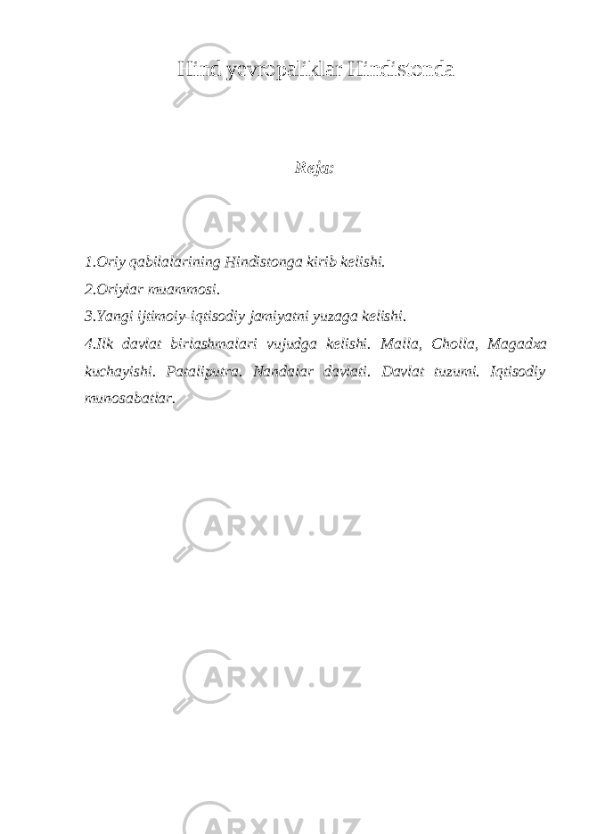 Hind yevropaliklar Hindistonda Reja: 1.Oriy qabilalarining Hindistonga kirib kelishi. 2.Oriylar muammosi. 3.Yangi ijtimoiy-iqtisodiy jamiyatni yuzaga kelishi. 4. Ilk davlat birlashmalari vujudga kelishi. Malla, Cholla, Magadxa kuchayishi . Pataliputra. Nandalar davlati. Davlat tuzumi. Iqtisodiy munosabatlar. 