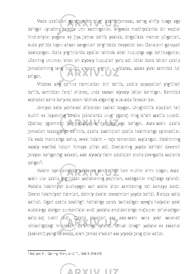 Veda qabilalari gana, ya’ni urug‘ qabila jamoasi, so‘ng sinfiy tusga ega bo‘lgan uyushma tarzida umr kechirganlar. Rigveda madhiyalarida bir vaqtlar hind-oriylar yagona va jips jamoa bo‘lib yashab, birgalikda mehnat qilganlari, xudo yo‘lida hayru-ehson berganlari to‘g‘risida rivoyatlar bor. Ganalarni ganapati boshqargan. Gana yig‘inlarida ayollar ishtirok etish huquqiga ega bo‘lmaganlar. Ularning umuman biron bir siyosiy huquqlari yo‘q edi. Ichki idora ishlari qabila jamoalarining teng huquqli a’zolari yig‘ini – vidadxa, sabxa yoki samitida hal etilgan. Vidatxa eng qo‘hna tizimlardan biri bo‘lib, qabila oqsoqollari yig‘ilishi bo‘lib, samitidan farqli o‘laroq, unda asosan siyosiy ishlar ko‘rilgan. Samitida sabhadan ko‘ra ko‘proq odam ishtirok etganligi xususida farazlar bor. Jamiyat katta patriarxal oilalardan tashkil topgan. Urug‘chilik aloqalari hali kuchli va hayotning barcha jabhalarida urug‘ (gotra) ning ta’siri sezilib turardi. Qishloq (gramma) ham boshqaruv tizimiga ega bo‘lgan. Asta-sekin qabila jamoalari tabaqalarga bo‘linib, qabila boshliqlari qabila hokimlariga aylanadilar. Ilk veda matnlariga ko‘ra, avval hokim – roja tomonidan saylangan. Hokimning asosiy vazifasi halqni himoya qilish edi. Davlatning paydo bo‘lishi davomli jarayon bo‘lganligi sababli, eski siyosiy tizim qoldiqlari ancha davrgacha saqlanib qolgan 3 . Hokim tayinlanishida sabha va samita hali ham muhim o‘rin tutgan. Asta- sekin ular qabila yig‘inidan podishoning yaqinlari, zodagonlar majlisiga aylandi. Podsho hokimiyati kuchaygan sari sabha bilan samitaning roli kamaya bordi. Davlat hokimiyati tizimlari, doimiy davlat lavozimlari paydo bo‘ldi. Xalqqa soliq solindi. Ilgari qabila boshlig‘i hohishiga qarab beriladigan sovg‘a-hadyalar yoki xudolarga atalgan qurbonliklar endi podsho amaldorlariga majburan to‘lanadigan soliq-boj tusini oldi. Qabila askarlari esa asta-sekin sena yoki senanati rahbarligidagi muntazam qo‘shinga aylandi. Urush chog‘i podsho va askarlar (kashatri) yengil aravada, erkin jamoa a’zolari esa piyoda jang qilar edilar. 3 Avdiyev V.I. Qadimgi Sharq tarixi T., I964. B .674-676 