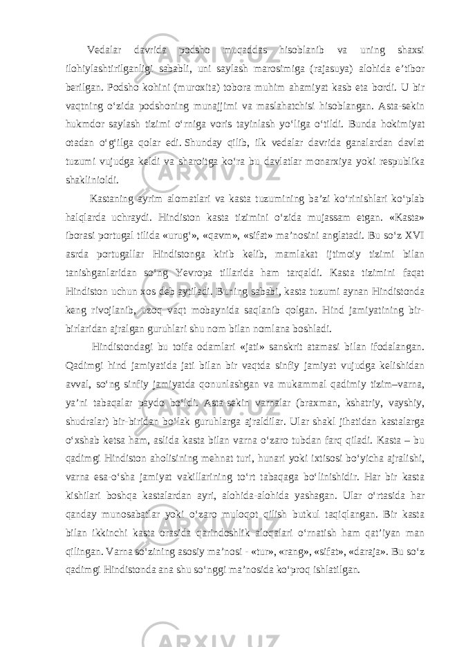 Vedalar davrida podsho muqaddas hisoblanib va uning shaxsi ilohiylashtirilganligi sababli, uni saylash marosimiga (rajasuya) alohida e’tibor berilgan. Podsho kohini (muroxita) tobora muhim ahamiyat kasb eta bordi. U bir vaqtning o‘zida podshoning munajjimi va maslahatchisi hisoblangan. Asta-sekin hukmdor saylash tizimi o‘rniga voris tayinlash yo‘liga o‘tildi. Bunda hokimiyat otadan o‘g‘ilga qolar edi.   Shunday qilib, ilk vedalar davrida ganalardan davlat tuzumi vujudga keldi va sharoitga ko‘ra bu davlatlar monarxiya yoki respublika shaklinioldi.   Kastaning ayrim alomatlari va kasta tuzumining ba’zi ko‘rinishlari ko‘plab halqlarda uchraydi. Hindiston kasta tizimini o‘zida mujassam etgan. «Kasta» iborasi portugal tilida «urug‘», «qavm», «sifat» ma’nosini anglatadi. Bu so‘z XVI asrda portugallar Hindistonga kirib kelib, mamlakat ijtimoiy tizimi bilan tanishganlaridan so‘ng Yevropa tillarida ham tarqaldi. Kasta tizimini faqat Hindiston uchun xos deb aytiladi. Buning sababi, kasta tuzumi aynan Hindistonda keng rivojlanib, uzoq vaqt mobaynida saqlanib qolgan. Hind jamiyatining bir- birlaridan ajralgan guruhlari shu nom bilan nomlana boshladi. Hindistondagi bu toifa odamlari «jati» sanskrit atamasi bilan ifodalangan. Qadimgi hind jamiyatida jati bilan bir vaqtda sinfiy jamiyat vujudga kelishidan avval, so‘ng sinfiy jamiyatda qonunlashgan va mukammal qadimiy tizim–varna, ya’ni tabaqalar paydo bo‘ldi. Asta-sekin varnalar (braxman, kshatriy, vayshiy, shudralar) bir-biridan bo‘lak guruhlarga ajraldilar. Ular shakl jihatidan kastalarga o‘xshab ketsa ham, aslida kasta bilan varna o‘zaro tubdan farq qiladi. Kasta – bu qadimgi Hindiston aholisining mehnat turi, hunari yoki ixtisosi bo‘yicha ajralishi, varna esa-o‘sha jamiyat vakillarining to‘rt tabaqaga bo‘linishidir. Har bir kasta kishilari boshqa kastalardan ayri, alohida-alohida yashagan. Ular o‘rtasida har qanday munosabatlar yoki o‘zaro muloqot qilish butkul taqiqlangan. Bir kasta bilan ikkinchi kasta orasida qarindoshlik aloqalari o‘rnatish ham qat’iyan man qilingan. Varna so‘zining asosiy ma’nosi - «tur», «rang», «sifat», «daraja». Bu so‘z qadimgi Hindistonda ana shu so‘nggi ma’nosida ko‘proq ishlatilgan. 