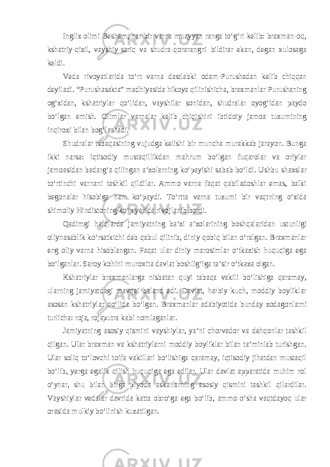 Ingliz olimi Beshem, har bir varna muayyan ranga to‘g‘ri kelib: braxman-oq, kshatriy-qizil, vayshiy-sariq va shudra-qorarangni bildirar ekan, degan xulosaga keldi. Veda rivoyatlarida to‘rt varna dastlabki odam-Purushadan kelib chiqqan deyiladi. “Purushasakta” madhiyasida hikoya qilinishicha, braxmanlar Purushaning og‘zidan, kshatriylar qo‘lidan, vayshilar sonidan, shudralar oyog‘idan paydo bo‘lgan emish. Olimlar varnalar kelib chiqishini ibtidoiy jamoa tuzumining inqirozi bilan bog‘lashadi. Shudralar tabaqasining vujudga kelishi bir muncha murakkab jarayon. Bunga ikki narsa: iqtisodiy mustaqillikdan mahrum bo‘lgan fuqarolar va oriylar jamoasidan badarg‘a qilingan a’zolarning ko‘payishi sabab bo‘ldi. Ushbu shaxslar to‘rtinchi varnani tashkil qildilar. Ammo varna faqat qabiladoshlar emas, balki begonalar hisobiga ham ko‘paydi. To‘rtta varna tuzumi bir vaqtning o‘zida shimoliy Hindistoning ko‘p yerida rivojlanib bordi. Qadimgi halqlarda jamiyatning ba’zi a’zolarining boshqalaridan ustunligi oliynasablik ko‘rsatkichi deb qabul qilinib, diniy qobiq bilan o‘ralgan. Braxmanlar eng oliy varna hisoblangan. Faqat ular diniy marosimlar o‘tkazish huquqiga ega bo‘lganlar. Saroy kohini-muroxita davlat boshlig‘iga ta’sir o‘tkaza olgan. Kshatriylar braxmanlarga nisbatan quyi tabaqa vakili bo‘lishiga qaramay, ularning jamiyatdagi mavqei baland edi. Davlat, harbiy kuch, moddiy boyliklar asosan kshatriylar qo‘lida bo‘lgan. Braxmanlar adabiyotida bunday zodagonlarni turlicha: roja, rojaputra kabi nomlaganlar. Jamiyatning asosiy qismini vayshiylar, ya’ni chorvador va dehqonlar tashkil qilgan. Ular braxman va kshatriylarni moddiy boyliklar bilan ta’minlab turishgan. Ular soliq to‘lovchi toifa vakillari bo‘lishiga qaramay, iqtisodiy jihatdan mustaqil bo‘lib, yerga egalik qilish huquqiga ega edilar. Ular davlat apparatida muhim rol o‘ynar, shu bilan birga piyoda askarlarning asosiy qismini tashkil qilardilar. Vayshiylar vedalar davrida katta obro‘ga ega bo‘lib, ammo o‘sha vaqtdayoq ular orasida mulkiy bo‘linish kuzatilgan. 