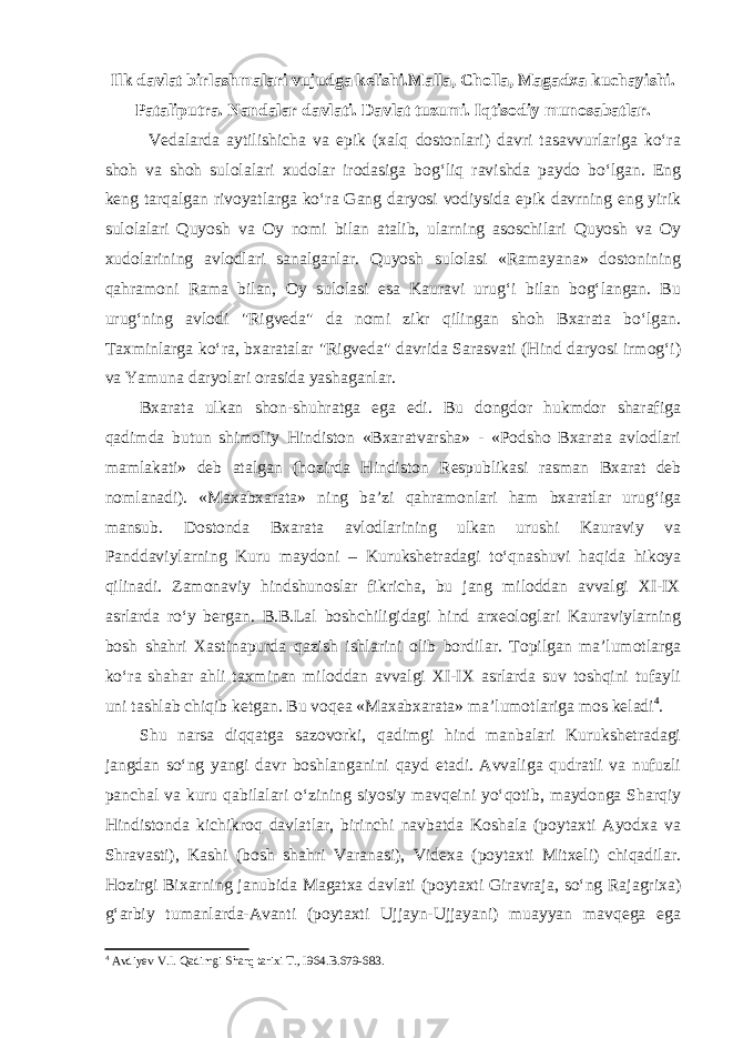 Ilk davlat birlashmalari vujudga kelishi.Malla, Cholla, Magadxa kuchayishi. Pataliputra. Nandalar davlati. Davlat tuzumi. Iqtisodiy munosabatlar.   Vedalarda aytilishicha va epik (xalq dostonlari) davri tasavvurlariga ko‘ra shoh va shoh sulolalari xudolar irodasiga bog‘liq ravishda paydo bo‘lgan. Eng keng tarqalgan rivoyatlarga ko‘ra Gang daryosi vodiysida epik davrning eng yirik sulolalari Quyosh va Oy nomi bilan atalib, ularning asoschilari Quyosh va Oy xudolarining avlodlari sanalganlar. Quyosh sulolasi «Ramayana» dostonining qahramoni Rama bilan, Oy sulolasi esa Kauravi urug‘i bilan bog‘langan. Bu urug‘ning avlodi &#34;Rigveda&#34; da nomi zikr qilingan shoh Bxarata bo‘lgan. Taxminlarga ko‘ra, bxaratalar &#34;Rigveda&#34; davrida Sarasvati (Hind daryosi irmog‘i) va Yamuna daryolari orasida yashaganlar. Bxarata ulkan shon-shuhratga ega edi. Bu dongdor hukmdor sharafiga qadimda butun shimoliy Hindiston «Bxaratvarsha» - «Podsho Bxarata avlodlari mamlakati» deb atalgan (hozirda Hindiston Respublikasi rasman Bxarat deb nomlanadi). «Maxabxarata» ning ba’zi qahramonlari ham bxaratlar urug‘iga mansub. Dostonda Bxarata avlodlarining ulkan urushi Kauraviy va Panddaviylarning Kuru maydoni – Kurukshetradagi to‘qnashuvi haqida hikoya qilinadi. Zamonaviy hindshunoslar fikricha, bu jang miloddan avvalgi XI-IX asrlarda ro‘y bergan. B.B.Lal boshchiligidagi hind arxeologlari Kauraviylarning bosh shahri Xastinapurda qazish ishlarini olib bordilar. Topilgan ma’lumotlarga ko‘ra shahar ahli taxminan miloddan avvalgi XI-IX asrlarda suv toshqini tufayli uni tashlab chiqib ketgan. Bu voqea «Maxabxarata» ma’lumotlariga mos keladi 4 . Shu narsa diqqatga sazovorki, qadimgi hind manbalari Kurukshetradagi jangdan so‘ng yangi davr boshlanganini qayd etadi. Avvaliga qudratli va nufuzli panchal va kuru qabilalari o‘zining siyosiy mavqeini yo‘qotib, maydonga Sharqiy Hindistonda kichikroq davlatlar, birinchi navbatda Koshala (poytaxti Ayodxa va Shravasti), Kashi (bosh shahri Varanasi), Videxa (poytaxti Mitxeli) chiqadilar. Hozirgi Bixarning janubida Magatxa davlati (poytaxti Giravraja, so‘ng Rajagrixa) g‘arbiy tumanlarda-Avanti (poytaxti Ujjayn-Ujjayani) muayyan mavqega ega 4 Avdiyev V.I. Qadimgi Sharq tarixi T., I964. B.679-683. 