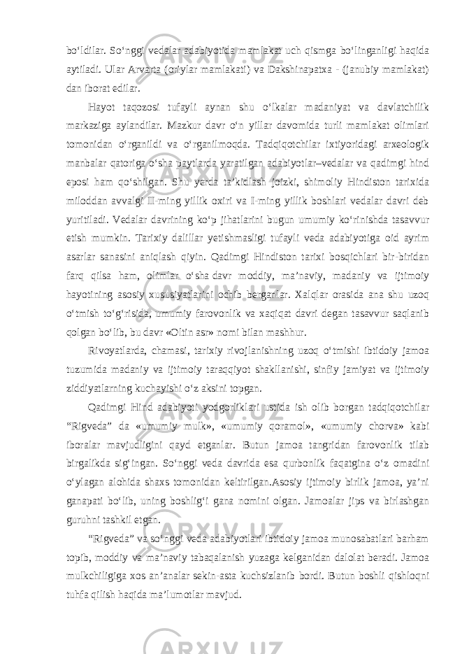 bo‘ldilar. So‘nggi vedalar adabiyotida mamlakat uch qismga bo‘linganligi haqida aytiladi. Ular Arvarta (oriylar mamlakati) va Dakshinapatxa - (janubiy mamlakat) dan iborat edilar. Hayot taqozosi tufayli aynan shu o‘lkalar madaniyat va davlatchilik markaziga aylandilar. Mazkur davr o‘n yillar davomida turli mamlakat olimlari tomonidan o‘rganildi va o‘rganilmoqda. Tadqiqotchilar ixtiyoridagi arxeologik manbalar qatoriga o‘sha paytlarda yaratilgan adabiyotlar–vedalar va qadimgi hind eposi ham qo‘shilgan. Shu yerda ta’kidlash joizki, shimoliy Hindiston tarixida miloddan avvalgi II-ming yillik oxiri va I-ming yillik boshlari vedalar davri deb yuritiladi. Vedalar davrining ko‘p jihatlarini bugun umumiy ko‘rinishda tasavvur etish mumkin. Tarixiy dalillar yetishmasligi tufayli veda adabiyotiga oid ayrim asarlar sanasini aniqlash qiyin. Qadimgi Hindiston tarixi bosqichlari bir-biridan farq qilsa ham, olimlar o‘sha   davr moddiy, ma’naviy, madaniy va ijtimoiy hayotining asosiy xususiyatlarini ochib berganlar. Xalqlar orasida ana shu uzoq o‘tmish to‘g‘risida, umumiy farovonlik va xaqiqat davri degan tasavvur saqlanib qolgan bo‘lib, bu davr «Oltin asr» nomi bilan mashhur. Rivoyatlarda, chamasi, tarixiy rivojlanishning uzoq o‘tmishi ibtidoiy jamoa tuzumida madaniy va ijtimoiy taraqqiyot shakllanishi, sinfiy jamiyat va ijtimoiy ziddiyatlarning kuchayishi o‘z aksini topgan. Qadimgi Hind adabiyoti yodgorliklari ustida ish olib borgan tadqiqotchilar “Rigveda” da «umumiy mulk», «umumiy qoramol», «umumiy chorva» kabi iboralar mavjudligini qayd etganlar. Butun jamoa tangridan farovonlik tilab birgalikda sig‘ingan. So‘nggi veda davrida esa qurbonlik faqatgina o‘z omadini o‘ylagan alohida shaxs tomonidan keltirilgan.Asosiy ijtimoiy birlik jamoa, ya’ni ganapati bo‘lib, uning boshlig‘i gana nomini olgan. Jamoalar jips va birlashgan guruhni tashkil etgan. “Rigveda” va so‘nggi veda adabiyotlari ibtidoiy jamoa munosabatlari barham topib, moddiy va ma’naviy tabaqalanish yuzaga kelganidan dalolat beradi. Jamoa mulkchiligiga xos an’analar sekin-asta kuchsizlanib bordi. Butun boshli qishloqni tuhfa qilish haqida ma’lumotlar mavjud. 