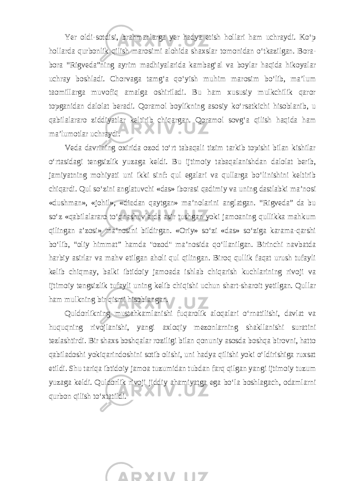 Yer oldi-sotdisi, brahmanlarga yer hadya etish hollari ham uchraydi. Ko‘p hollarda qurbonlik qilish marosimi alohida shaxslar tomonidan o‘tkazilgan. Bora- bora “Rigveda”ning ayrim madhiyalarida kambag‘al va boylar haqida hikoyalar uchray boshladi. Chorvaga tamg‘a qo‘yish muhim marosim bo‘lib, ma’lum taomillarga muvofiq amalga oshiriladi. Bu ham xususiy mulkchilik qaror topganidan dalolat beradi. Qoramol boylikning asosiy ko‘rsatkichi hisoblanib, u qabilalararo ziddiyatlar keltirib chiqargan. Qoramol sovg‘a qilish haqida ham ma’lumotlar uchraydi. Veda davrining oxirida ozod to‘rt tabaqali tizim tarkib topishi bilan kishilar o‘rtasidagi tengsizlik yuzaga keldi. Bu ijtimoiy tabaqalanishdan dalolat berib, jamiyatning mohiyati uni ikki sinf: qul egalari va qullarga bo‘linishini keltirib chiqardi. Qul so‘zini anglatuvchi «das» iborasi qadimiy va uning dastlabki ma’nosi «dushman», «johil», «dindan qaytgan» ma’nolarini anglatgan. “Rigveda” da bu so‘z «qabilalararo to‘qnashuvlarda asir tushgan yoki jamoaning qullikka mahkum qilingan a’zosi» ma’nosini bildirgan. «Oriy» so‘zi «das» so‘ziga karama-qarshi bo‘lib, “oliy himmat” hamda &#34;ozod&#34; ma’nosida qo‘llanilgan. Birinchi navbatda harbiy asirlar va mahv etilgan aholi qul qilingan. Biroq qullik faqat urush tufayli kelib chiqmay, balki ibtidoiy jamoada ishlab chiqarish kuchlarining rivoji va ijtimoiy tengsizlik tufayli uning kelib chiqishi uchun shart-sharoit yetilgan. Qullar ham mulkning bir qismi hisoblangan. Quldorlikning mustahkamlanishi fuqarolik aloqalari o‘rnatilishi, davlat va huquqning rivojlanishi, yangi axloqiy mezonlarning shakllanishi suratini tezlashtirdi. Bir shaxs boshqalar roziligi bilan qonuniy asosda boshqa birovni, hatto qabiladoshi yokiqarindoshini sotib olishi, uni hadya qilishi yoki o‘ldirishiga ruxsat etildi. Shu tariqa ibtidoiy jamoa tuzumidan tubdan farq qilgan yangi ijtimoiy tuzum yuzaga keldi. Quldorlik rivoji jiddiy ahamiyatga ega bo‘la boshlagach, odamlarni qurbon qilish to‘xtatildi. 