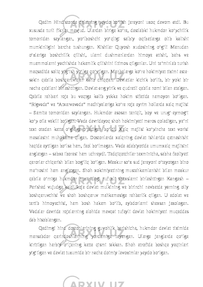 Qadim Hindistonda dalatning paydo bo‘lish jarayoni uzoq davom etdi. Bu xususda turli fikrlar mavjud. Ulardan biriga ko‘ra, dastlabki hukmdor ko‘pchilik tomonidan saylangan, yo‘lboshchi yo‘qligi salbiy oqibatlarga olib kelishi mumkinligini barcha tushungan. Kishilar Quyosh xudosining o‘g‘li Manudan o‘zlariga boshchilik qilishi, ularni dushmanlardan himoya etishi, bahs va muammolarni yechishda hakamlik qilishini iltimos qilganlar. Uni ta’minlab turish maqsadida soliq yig‘ish yo‘lga qo‘yilgan. Manbalarga ko‘ra hokimiyat tizimi asta- sekin qabila boshqaruvidan kelib chiqqan. Davlatlar kichik bo‘lib, bir yoki bir necha qabilani birlashtirgan. Davlat eng yirik va qudratli qabila nomi bilan atalgan. Qabila rahbari roja bu vaqtga kelib yakka hokim sifatida namoyon bo‘lgan. “Rigveda” va “Atxarvaveda” madhiyalariga ko‘ra roja ayrim hollarda xalq majlisi – Samita tomonidan saylangan. Hukmdor asosan taniqli, boy va urug‘-aymog‘i ko‘p oila vakili bo‘lgan. Veda davridayoq shoh hokimiyati meros qoladigan, ya’ni taxt otadan katta o‘g‘ilga o‘tadigan bo‘ldi. Xalq majlisi ko‘pincha taxt vorisi masalasini muhokama qilgan. Dostonlarda xalqning davlat ishlarida qatnashishi haqida aytilgan bo‘lsa ham, faol bo‘lmagan. Veda adabiyotida umumxalq majlisini anglatgan – sabxa iborasi ham uchraydi. Tadqiqotchilar taxminicha, sabha faoliyati qarorlar chiqarish bilan bog‘liq bo‘lgan. Mazkur so‘z sud jarayoni o‘tayotgan bino ma’nosini ham anglatgan. Shoh xokimiyatining mustahkamlanishi bilan mazkur qabila o‘rniga hukmdor huzuridagi nufuzli shaxslarni birlashtirgan Kengash – Parishad vujudga keldi.Roja davlat mulkining va birinchi navbatda yerning oliy boshqaruvchisi va shoh boshqaruv mahkamasiga rahbarlik qilgan. U adolat va tartib himoyachisi, ham bosh hakam bo‘lib, aybdorlarni shaxsan jazolagan. Vedalar davrida rojalarning alohida mavqei tufayli davlat hokimiyati muqaddas deb hisoblangan. Qadimgi hind dostonlarining guvohlik berishicha, hukmdor davlat tizimida mansabdor qarindoshlarining yordamiga tayangan. Ularga janglarda qo‘lga kiritilgan harbiy o‘ljaning katta qismi tekkan. Shoh atrofida boshqa yaqinlari yig‘ilgan va davlat tuzumida bir necha doimiy lavozimlar paydo bo‘lgan. 