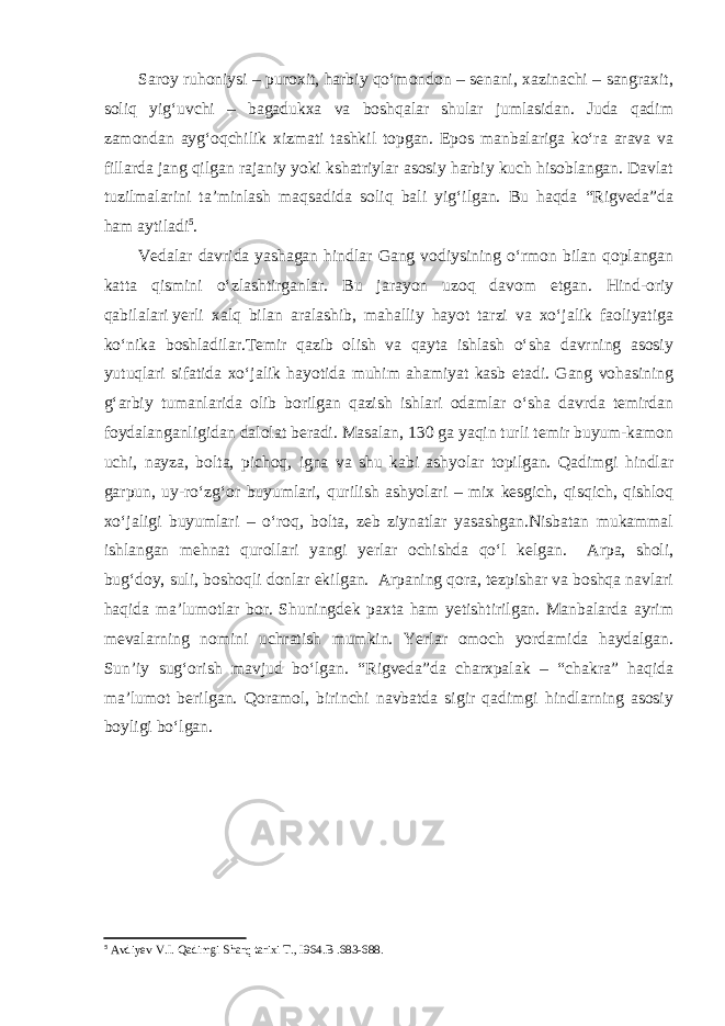 Saroy ruhoniysi – puroxit, harbiy qo‘mondon – senani, xazinachi – sangraxit, soliq yig‘uvchi – bagadukxa va boshqalar shular jumlasidan. Juda qadim zamondan ayg‘oqchilik xizmati tashkil topgan. Epos manbalariga ko‘ra arava va fillarda jang qilgan rajaniy yoki kshatriylar asosiy harbiy kuch hisoblangan. Davlat tuzilmalarini ta’minlash maqsadida soliq bali yig‘ilgan. Bu haqda “Rigveda”da ham aytiladi 5 . Vedalar davrida yashagan hindlar Gang vodiysining o‘rmon bilan qoplangan katta qismini o‘zlashtirganlar. Bu jarayon uzoq davom etgan. Hind-oriy qabilalari   yerli xalq bilan aralashib, mahalliy hayot tarzi va xo‘jalik faoliyatiga ko‘nika boshladilar.Temir qazib olish va qayta ishlash o‘sha davrning asosiy yutuqlari sifatida xo‘jalik hayotida muhim ahamiyat kasb etadi. Gang vohasining g‘arbiy tumanlarida olib borilgan qazish ishlari odamlar o‘sha davrda temirdan foydalanganligidan dalolat beradi. Masalan, 130 ga yaqin turli temir buyum-kamon uchi, nayza, bolta, pichoq, igna va shu kabi ashyolar topilgan. Qadimgi hindlar garpun, uy-ro‘zg‘or buyumlari, qurilish ashyolari – mix kesgich, qisqich, qishloq xo‘jaligi buyumlari – o‘roq, bolta, zeb ziynatlar yasashgan.Nisbatan mukammal ishlangan mehnat qurollari yangi yerlar ochishda qo‘l kelgan. Arpa, sholi, bug‘doy, suli, boshoqli donlar ekilgan. Arpaning qora, tezpishar va boshqa navlari haqida ma’lumotlar bor. Shuningdek paxta ham yetishtirilgan. Manbalarda ayrim mevalarning nomini uchratish mumkin. Yerlar omoch yordamida haydalgan. Sun’iy sug‘orish mavjud bo‘lgan. “Rigveda”da charxpalak – “chakra” haqida ma’lumot berilgan. Qoramol, birinchi navbatda sigir qadimgi hindlarning asosiy boyligi bo‘lgan. 5 Avdiyev V.I. Qadimgi Sharq tarixi T., I964. B .683-688. 