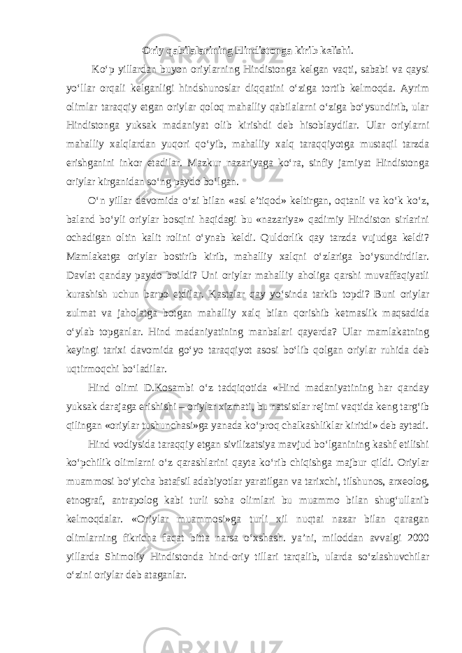 Oriy qabilalarining Hindistonga kirib kelishi . Ko‘p yillardan buyon oriylarning Hindistonga kelgan vaqti, sababi va qaysi yo‘llar orqali kelganligi hindshunoslar diqqatini o‘ziga tortib kelmoqda. Ayrim olimlar taraqqiy etgan oriylar qoloq mahalliy qabilalarni o‘ziga bo‘ysundirib, ular Hindistonga yuksak madaniyat olib kirishdi deb hisoblaydilar. Ular oriylarni mahalliy xalqlardan yuqori qo‘yib, mahalliy xalq taraqqiyotga mustaqil tarzda erishganini inkor etadilar. Mazkur nazariyaga ko‘ra, sinfiy jamiyat Hindistonga oriylar kirganidan so‘ng paydo bo‘lgan. O‘n yillar davomida o‘zi bilan «asl e’tiqod» keltirgan, oqtanli va ko‘k ko‘z, baland bo‘yli oriylar bosqini haqidagi bu «nazariya» qadimiy Hindiston sirlarini ochadigan oltin kalit rolini o‘ynab keldi. Quldorlik qay tarzda vujudga keldi? Mamlakatga oriylar bostirib kirib, mahalliy xalqni o‘zlariga bo‘ysundirdilar. Davlat qanday paydo bo‘ldi? Uni oriylar mahalliy aholiga qarshi muvaffaqiyatli kurashish uchun barpo etdilar. Kastalar qay yo‘sinda tarkib topdi? Buni oriylar zulmat va jaholatga botgan mahalliy xalq bilan qorishib ketmaslik maqsadida o‘ylab topganlar. Hind madaniyatining manbalari qayerda? Ular mamlakatning keyingi tarixi davomida go‘yo taraqqiyot asosi bo‘lib qolgan oriylar ruhida deb uqtirmoqchi bo‘ladilar. Hind olimi D.Kosambi o‘z tadqiqotida «Hind madaniyatining har qanday yuksak darajaga erishishi – oriylar xizmati, bu natsistlar rejimi vaqtida keng targ‘ib qilingan «oriylar tushunchasi»ga yanada ko‘proq chalkashliklar kiritdi» deb aytadi. Hind vodiysida taraqqiy etgan sivilizatsiya mavjud bo‘lganining kashf etilishi ko‘pchilik olimlarni o‘z qarashlarini qayta ko‘rib chiqishga majbur qildi. Oriylar muammosi bo‘yicha batafsil adabiyotlar yaratilgan va tarixchi, tilshunos,   arxeolog, etnograf, antrapolog kabi turli soha olimlari bu muammo bilan shug‘ullanib kelmoqdalar. «Oriylar muammosi»ga turli xil nuqtai nazar bilan qaragan olimlarning fikricha faqat bitta narsa o‘xshash. ya’ni, miloddan avvalgi 2000 yillarda Shimoliy Hindistonda hind-oriy tillari tarqalib, ularda so‘zlashuvchilar o‘zini oriylar deb ataganlar. 