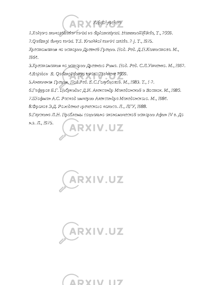 Adabiyotlar : 1. Xalqaro munosabatlar tarixi va diplomatiyasi. Hammualliflikda, T., 2009. 2. Qadimgi dunyo tarixi. Y.S. Krushkol taxriri ostida. 2-j. T., I975. Хрестоматия по истории Древней Греции. Под. Ред. Д.П.Каллистова. М., I964. 3. Хрестоматия по истории Древнего Рима. Под. Ред. С.Л.Утченко. М., I962. 4. Rajabov R. Qadimgi dunyo tarixi. Toshkent 2009. 5. Античная Греция. Под.Ред. Е.С.Голубцовой. М., I983. Т., I-2. 6. Гафуров Б.Г. Цибукидис Д.И. Александр Македонский и Восток. М., I980. 7. Шофман А.С. Распад империи Александра Македонского. М., I984. 8. Фролов Э.Д. Рождение греческого полиса. Л., ЛГУ, I988. 9. Глускина Л.Н. Проблемы социально-экономической истории Афин IV в. До н.э. Л., I975. 