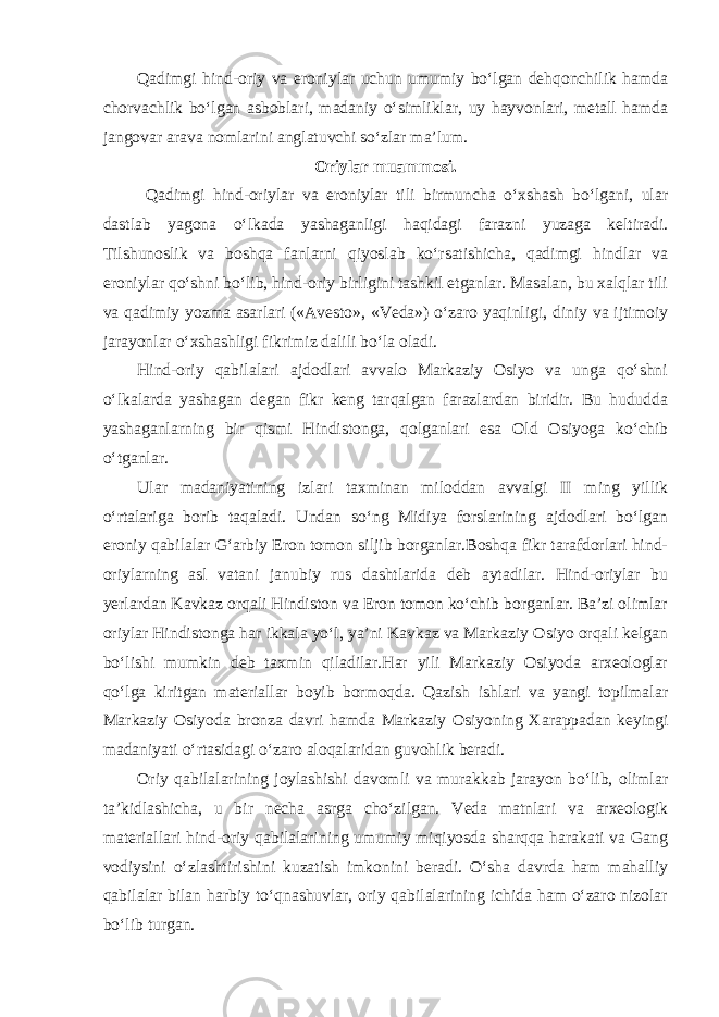 Qadimgi hind-oriy va eroniylar uchun umumiy bo‘lgan dehqonchilik hamda chorvachlik bo‘lgan asboblari, madaniy o‘simliklar, uy hayvonlari, metall hamda jangovar arava nomlarini anglatuvchi so‘zlar ma’lum. Oriylar muammosi. Qadimgi hind-oriylar va eroniylar tili birmuncha o‘xshash bo‘lgani, ular dastlab yagona o‘lkada yashaganligi haqidagi farazni yuzaga keltiradi. Tilshunoslik va boshqa fanlarni qiyoslab ko‘rsatishicha, qadimgi hindlar va eroniylar qo‘shni bo‘lib, hind-oriy birligini tashkil etganlar. Masalan, bu xalqlar tili va qadimiy yozma asarlari («Avesto», «Veda») o‘zaro yaqinligi, diniy va ijtimoiy jarayonlar o‘xshashligi fikrimiz dalili bo‘la oladi. Hind-oriy qabilalari ajdodlari avvalo Markaziy Osiyo va unga qo‘shni o‘lkalarda yashagan degan fikr keng tarqalgan farazlardan biridir. Bu hududda yashaganlarning bir qismi Hindistonga, qolganlari esa Old Osiyoga ko‘chib o‘tganlar. Ular madaniyatining izlari taxminan miloddan avvalgi II ming yillik o‘rtalariga borib taqaladi. Undan so‘ng Midiya forslarining ajdodlari bo‘lgan eroniy qabilalar G‘arbiy Eron tomon siljib borganlar.Boshqa fikr tarafdorlari hind- oriylarning asl vatani janubiy rus dashtlarida deb aytadilar. Hind-oriylar bu yerlardan Kavkaz orqali Hindiston va Eron tomon ko‘chib borganlar. Ba’zi olimlar oriylar Hindistonga har ikkala yo‘l, ya’ni Kavkaz va Markaziy Osiyo orqali kelgan bo‘lishi mumkin deb taxmin qiladilar.Har yili Markaziy Osiyoda arxeologlar qo‘lga kiritgan materiallar boyib bormoqda. Qazish ishlari va yangi topilmalar Markaziy Osiyoda bronza davri hamda Markaziy Osiyoning Xarappadan keyingi madaniyati o‘rtasidagi o‘zaro aloqalaridan guvohlik beradi. Oriy qabilalarining joylashishi davomli va murakkab jarayon bo‘lib, olimlar ta’kidlashicha, u bir necha asrga cho‘zilgan. Veda matnlari va arxeologik materiallari hind-oriy qabilalarining umumiy miqiyosda sharqqa harakati va Gang vodiysini o‘zlashtirishini kuzatish imkonini beradi. O‘sha davrda ham mahalliy qabilalar bilan harbiy to‘qnashuvlar, oriy qabilalarining ichida ham o‘zaro nizolar bo‘lib turgan. 