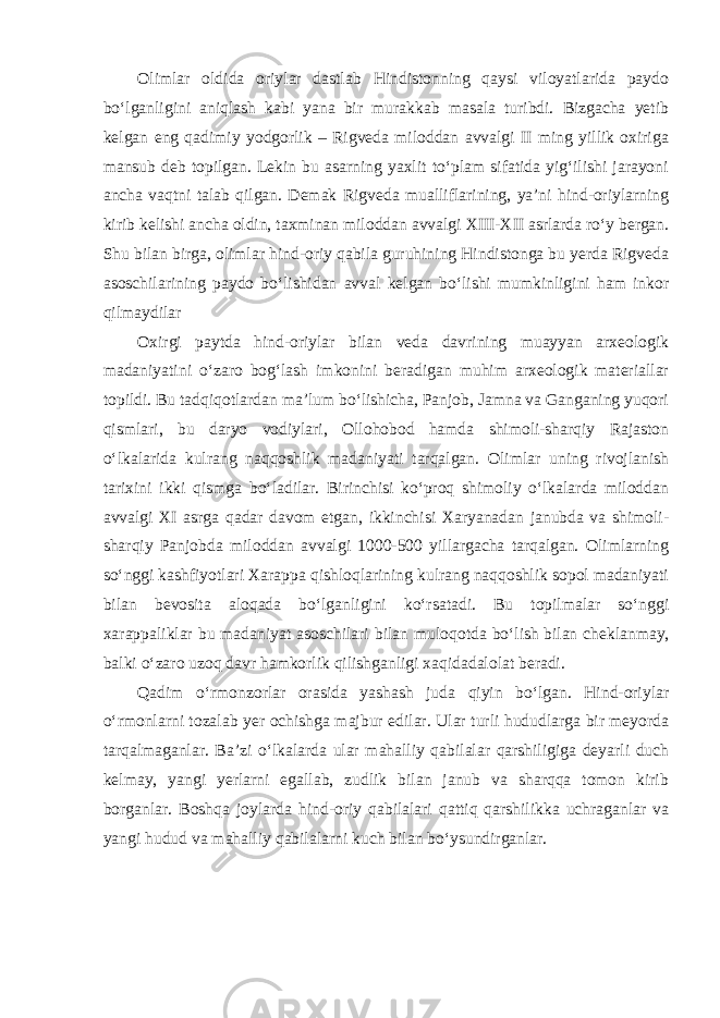 Olimlar oldida oriylar dastlab Hindistonning qaysi viloyatlarida paydo bo‘lganligini aniqlash kabi yana bir murakkab masala turibdi. Bizgacha yetib kelgan eng qadimiy yodgorlik – Rigveda miloddan avvalgi II ming yillik oxiriga mansub deb topilgan. Lekin bu asarning yaxlit to‘plam sifatida yig‘ilishi jarayoni ancha vaqtni talab qilgan. Demak Rigveda mualliflarining, ya’ni hind-oriylarning kirib kelishi ancha oldin, taxminan miloddan avvalgi XIII-XII asrlarda ro‘y bergan. Shu bilan birga, olimlar hind-oriy qabila guruhining Hindistonga bu yerda Rigveda asoschilarining paydo bo‘lishidan avval kelgan bo‘lishi mumkinligini ham inkor qilmaydilar Oxirgi paytda hind-oriylar bilan veda davrining muayyan arxeologik madaniyatini o‘zaro bog‘lash imkonini beradigan muhim arxeologik materiallar topildi. Bu tadqiqotlardan ma’lum bo‘lishicha, Panjob, Jamna va Ganganing yuqori qismlari, bu daryo vodiylari, Ollohobod hamda shimoli-sharqiy Rajaston o‘lkalarida kulrang naqqoshlik madaniyati tarqalgan. Olimlar uning rivojlanish tarixini ikki qismga bo‘ladilar. Birinchisi ko‘proq shimoliy o‘lkalarda miloddan avvalgi XI asrga qadar davom etgan, ikkinchisi Xaryanadan janubda va shimoli- sharqiy Panjobda miloddan avvalgi 1000-500 yillargacha tarqalgan. Olimlarning so‘nggi kashfiyotlari Xarappa qishloqlarining kulrang naqqoshlik sopol madaniyati bilan bevosita aloqada bo‘lganligini ko‘rsatadi. Bu topilmalar so‘nggi xarappaliklar bu madaniyat asoschilari bilan muloqotda bo‘lish   bilan cheklanmay, balki o‘zaro uzoq davr hamkorlik qilishganligi xaqidadalolat beradi. Qadim o‘rmonzorlar orasida yashash juda qiyin bo‘lgan. Hind-oriylar o‘rmonlarni tozalab yer ochishga majbur edilar. Ular turli hududlarga bir meyorda tarqalmaganlar. Ba’zi o‘lkalarda ular mahalliy qabilalar qarshiligiga deyarli duch kelmay, yangi yerlarni egallab, zudlik bilan janub va sharqqa tomon kirib borganlar. Boshqa joylarda hind-oriy qabilalari qattiq qarshilikka uchraganlar va yangi hudud va mahalliy qabilalarni kuch bilan bo‘ysundirganlar. 