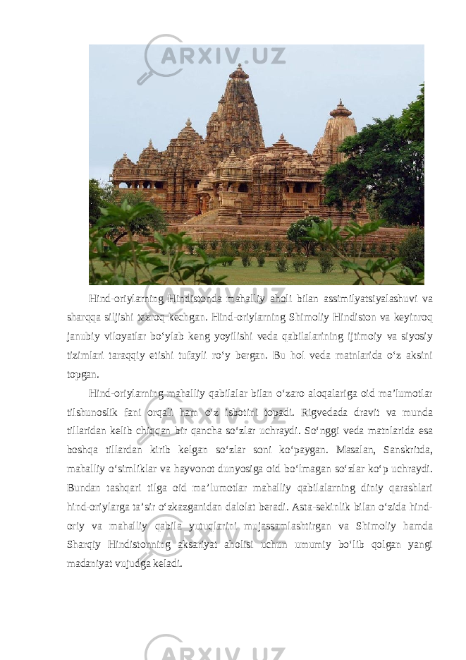 Hind-oriylarning Hindistonda mahalliy aholi bilan assimilyatsiyalashuvi va sharqqa siljishi tezroq kechgan. Hind-oriylarning Shimoliy Hindiston va keyinroq janubiy viloyatlar bo‘ylab keng yoyilishi veda qabilalarining ijtimoiy va siyosiy tizimlari taraqqiy etishi tufayli ro‘y bergan. Bu hol veda matnlarida o‘z aksini topgan. Hind-oriylarning mahalliy qabilalar bilan o‘zaro aloqalariga oid ma’lumotlar tilshunoslik fani orqali ham o‘z isbotini topadi. Rigvedada dravit va munda tillaridan kelib chiqqan bir qancha so‘zlar uchraydi. So‘nggi veda matnlarida esa boshqa tillardan kirib kelgan so‘zlar soni ko‘paygan. Masalan, Sanskritda, mahalliy o‘simliklar va hayvonot dunyosiga oid bo‘lmagan so‘zlar ko‘p uchraydi. Bundan tashqari tilga oid ma’lumotlar mahalliy qabilalarning diniy qarashlari hind-oriylarga ta’sir o‘zkazganidan dalolat beradi. Asta-sekinlik bilan o‘zida hind- oriy va mahalliy qabila yutuqlarini mujassamlashtirgan va Shimoliy hamda Sharqiy Hindistonning aksariyat aholisi uchun umumiy bo‘lib qolgan yangi madaniyat vujudga keladi. 