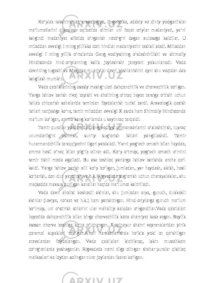 Ko‘plab tekshirishlar, arxeologiya, lingvistika, adabiy va diniy yodgorliklar ma’lumotlarini qiyoslash oqibatida olimlar uni faqat oriylar madaniyati, ya’ni kelgindi madaniyat sifatida o‘rganish noto‘g‘ri degan xulosaga keldilar. U miloddan avvalgi I ming yillikka doir hindlar madaniyatini tashkil etadi. Miloddan avvalgi I ming yillik o‘rtalarida Gang vodiysining o‘zlashtirilishi va shimoliy Hindistonda hind-oriylarning kelib joylashishi jarayoni yakunlanadi. Veda davrining tugashi va Magatxa-muariylar davri boshlanishini ayni shu vaqtdan deb belgilash mumkin. Veda qabilalarining asosiy mashg‘uloti dehqonchilik va chorvachilik bo‘lgan. Yerga ishlov berish rivoj topishi va aholining o‘troq hayot tarziga o‘tishi uchun ishlab chiqarish sohalarida temirdan foydalanish turtki berdi. Arxeologik qazish ishlari natijasiga ko‘ra, temir miloddan avvalgi X asrda ham Shimoliy Hindistonda ma’lum bo‘lgan, ammo keng ko‘lamda u keyinroq tarqaldi. Temir qurollar yordamida Gang vodiysi o‘rmonzorlarini o‘zlashtirish, tuproq unumdorligini oshirish, sun’iy sug‘orish ishlari yengillashdi. Temir hunarmandchilik taraqqiyotini ilgari yetakladi. Yerni yog‘och omoch bilan haydab, ammo hosil o‘roq bilan yig‘ib olinar edi. Ko‘p o‘tmay, yog‘och omoch o‘rnini temir tishli moda egalladi. Bu esa toshloq yerlarga ishlov berishda ancha qo‘l keldi. Yerga ishlov berish xili ko‘p bo‘lgan,   jumladan, yer haydash, ekish, hosil ko‘tarish, don-dun yanchish va h.k. Rigvedada sug‘orish uchun charxpalaklar, shu maqsadda maxsus qurilgan kanallar haqida ma’lumot keltiriladi. Veda davri aholisi boshoqli ekinlar, shu jumladan arpa, guruch, dukkakli ekinlar (loviya, no‘xat va h.k.) ham yetishtirgan. Hind-oriylarga guruch ma’lum bo‘lmay, uni o‘stirish sirlarini ular mahalliy xalqdan o‘rgandilar.Veda qabilalari hayotida dehqonchilik bilan birga chorvachilik katta ahamiyat kasb etgan. Boylik asosan chorva boshiga ko‘ra o‘lchangan. Xastinapur shahri vayronalaridan yirik qoramol suyaklari topilgan.Aholi harakatlanishda ho‘kiz yoki ot qo‘shilgan aravalardan foydalangan. Veda qabilalari kichikroq, lekin mustahkam qo‘rg‘onlarda yashaganlar. Rigvedada nomi tilga olingan shahar-puralar qishloq markazlari va loydan solingan turar joylardan iborat bo‘lgan. 