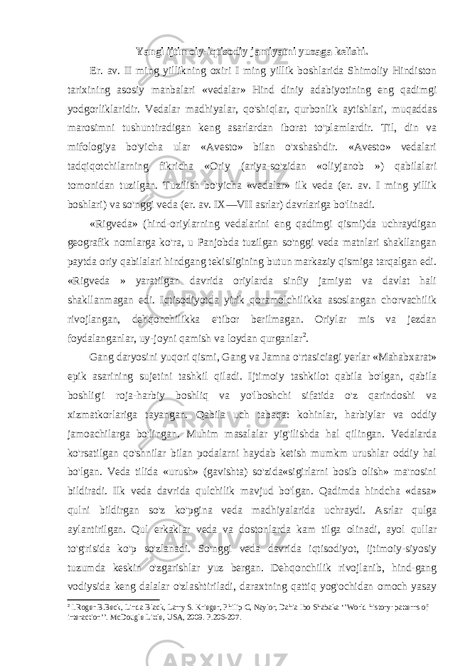 Yangi ijtimoiy-iqtisodiy jamiyatni yuzaga kelishi. Er. av. II ming yillikning oxiri I ming yillik boshlarida Shimoliy Hindiston tarixining asosiy manbalari «vedalar» Hind diniy adabiyotining eng qadimgi yodgorliklaridir. Vedalar madhiyalar, qo&#39;shiqlar, qurbonlik aytishlari, muqaddas marosimni tushuntiradigan keng asarlardan iborat to&#39;plamlardir. Til, din va mifologiya bo&#39;yicha ular «Avesto» bilan o&#39;xshashdir. «Avesto» vedalari tadqiqotchilarning fikricha «Oriy (ariya-so&#39;zidan «oliyjanob ») qabilalari tomonidan tuzilgan. Tuzilish bo&#39;yicha «vedalar» ilk veda (er. av. I ming yillik boshlari) va so&#39;nggi veda (er. av. IX—VII asrlar) davrlariga bo&#39;linadi. «Rigveda» (hind-oriylarning vedalarini eng qadimgi qismi)da uchraydigan geografik nomlarga ko&#39;ra, u Panjobda tuzilgan so&#39;nggi veda matnlari shakllangan paytda oriy qabilalari hindgang tekisligining butun markaziy qismiga tarqalgan edi. «Rigveda » yaratilgan davrida oriylarda sinfiy jamiyat va davlat hali shakllanmagan edi. Iqtisodiyotda yirik qoramolchilikka asoslangan chorvachilik rivojlangan, dehqonchilikka e&#39;tibor berilmagan. Oriylar mis va jezdan foydalanganlar, uy-joyni qamish va loydan qurganlar 2 . Gang daryosini yuqori qismi, Gang va Jamna o&#39;rtasiciagi yerlar «Mahabxarat» epik asarining sujetini tashkil qiladi. Ijtimoiy tashkilot qabila bo&#39;lgan, qabila boshlig&#39;i roja-harbiy boshliq va yo&#39;lboshchi sifatida o&#39;z qarindoshi va xizmatkorlariga tayangan. Qabila uch tabaqa: kohinlar, harbiylar va oddiy jamoachilarga bo&#39;lingan. Muhim masalalar yig&#39;ilishda hal qilingan. Vedalarda ko&#39;rsatilgan qo&#39;shnilar bilan podalarni haydab ketish mumkm urushlar oddiy hal bo&#39;lgan. Veda tilida «urush» (gavishta) so&#39;zida«sigirlarni bosib olish» ma&#39;nosini bildiradi. Ilk veda davrida qulchilik mavjud bo&#39;lgan. Qadimda hindcha «dasa» qulni bildirgan so&#39;z ko&#39;pgina veda madhiyalarida uchraydi. Asrlar qulga aylantirilgan. Qul erkaklar veda va dostonlarda kam tilga olinadi, ayol qullar to&#39;g&#39;risida ko&#39;p so&#39;zlanadi. So&#39;nggi veda davrida iqtisodiyot, ijtimoiy-siyosiy tuzumda keskin o&#39;zgarishlar yuz bergan. Dehqonchilik rivojlanib, hind-gang vodiysida keng dalalar o&#39;zlashtiriladi, daraxtning qattiq yog&#39;ochidan omoch yasay 2 I.Roger B.Beck, Linda Black, Larry S. Krieger, Philip C, Naylor, Dahia Ibo Shabaka ‘’World history: patterns of interaction’’. McDougle Little, USA, 2009. P.206-207. 