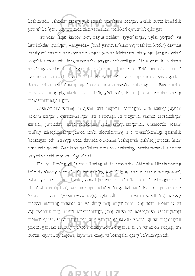 boshlanadi. Eshaklar asosiy yuk tortish vazifasini o&#39;tagan. Sutlik ovqat kundalik yemish bo&#39;lgan. Bayramlarda chorva mollari mo&#39;I-ko&#39;l qurbonlik qilingan. Temirdan faqat kamon o&#39;qi, nayza uchlari tayyorlangan, uylar yog&#39;och va bambukdan qurilgan, «Rigveda» (hind-yevropaliklarning mashhur kitobi) davrida harbiy yo&#39;lboshchilar aravalarda jang qilganlar. Mahabxaratda yengil jang aravalari to&#39;g&#39;risida eslatiladi. Jang aravalarida poygalar o&#39;tkazilgan. Diniy va epik asarlarda aholining asosiy qismi to&#39;g&#39;risida ma&#39;lumotlar juda kam. Erkin va to&#39;la huquqli dehqonlar jamoani tashkil qilib bir yoki bir necha qishloqda yashaganlar. Jamoatchilar qo&#39;shni va qonqarindosh aloqalar asosida birlashganlar. Eng muhim masalalar urug&#39; yig&#39;inlarida hal qilinib, yig&#39;ilishib, butun jamoa nomidan asosiy marosimlar bajarilgan. Qishloq aholisining bir qismi to&#39;la huquqli bo&#39;lmagan. Ular boshqa joydan ko&#39;chib kelgan . kishilar bo&#39;lgan. To&#39;la huquqli bo&#39;lmaganlar xizmat ko&#39;rsatadigan sohalar, jumladan, hunarmandchilik bilan shug&#39;ullanganlar. Qishloqda keskin mulkiy tabaqalanishga jamoa ichki aloqalarining o&#39;ta mustahkamligi qarshilik ko&#39;rsatgan edi. So&#39;nggi veda davrida o&#39;z-o&#39;zini boshqarish qishloq jamoasi bilan cheklanib qoladi. Qabila va qabilalararo munosabatlardagi barcha masalalar hokim va yo&#39;lboshchilar vakolatiga kiradi. Er. av. II ming yillik oxiri I ming yillik boshlarida Shimoliy Hindistonning ijtimoiy-siyosiy taraqqiyoti jamiyatning «kohinlar», qabila harbiy zodagonlari, kshatriylar to&#39;la huquqli xalq, vayshi jamoani pastki to&#39;la huquqli bo&#39;lmagan aholi qismi shudra (qullar) kabi to&#39;rt qatlamini vujudga keltiradi. Har bir qatlam epik toifalar — varna (so&#39;zma-so&#39;z nav)ga aylanadi. Наг bir varna vakilining merosiy mavqei ularning mashg&#39;uloti va diniy majburiyatlarini belgilagan. Kohinlik va o&#39;qituvchilik majburiyati braxmanlarga, jang qilish va boshqarish kshatriylarga mehnat qilish, shudralarga uch oliy varnalarga so&#39;zsiz xizmat qilish majburiyati yuklatilgan. Bu toifaviy mavqe merosiy bo&#39;lib o&#39;tgan. Har bir varna o&#39;z huquqi, o&#39;z ovqati, kiyimi, uy anjomi, kiyimini kangi va boshqalar qat&#39;iy belgilangan edi. 