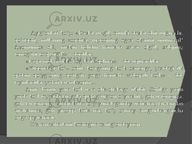 – Aytg‘onlari ko‘p: «Davlat tuzgil, chunki davlat elni tutguvchi, qo‘riqchi, millatning soqchisi, tuproqning egasi ekanini unutmagil! Avomunnos el1, miskin holidin hamisha xabar olg‘il, xalqning tomog‘ini to‘q tutgil!» – derdilar. «Faqat mol-mulkka bog‘lanib qolma!» – deb uqtirardilar. «Yuqoridagi ko‘z ochib ko‘rganing ko‘k osmonga, pastdagi ilk qadam qo‘yg‘oning qo‘ng‘ir yerga hamisha sadoqatli bo‘l!» – deb tayinlardilar padari buzrukvorim... Amir Temur yana ko‘l uzra olis-olislarga tikildi. Sohilga yaqin yerda ko‘l tepasida bir gala qush g‘ujg‘on o‘ynashib, goh u tomonga, goh bu tomonga xuddi katta to‘p yumalaganday uchishar, bir-biridan ajralishmas, goh yiroqqa ketis har, ko‘p o‘tmay chug‘urlashgancha ortga qaytishardi. – O‘sha nasihatlarni kechagina eshitg‘ondaymen. 