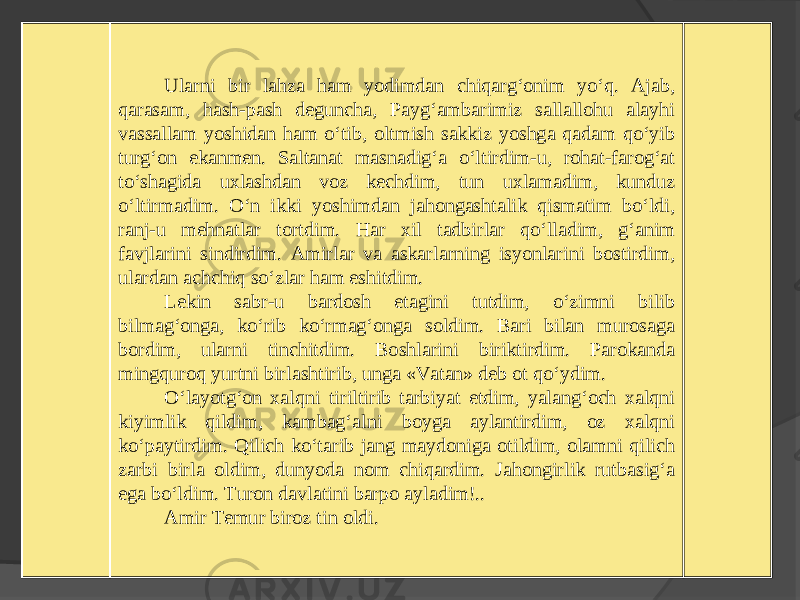 Ularni bir lahza ham yodimdan chiqarg‘onim yo‘q. Ajab, qarasam, hash-pash deguncha, Payg‘ambarimiz sallallohu alayhi vassallam yoshidan ham o‘tib, oltmish sakkiz yoshga qadam qo‘yib turg‘on ekanmen. Saltanat masnadig‘a o‘ltirdim-u, rohat-farog‘at to‘shagida uxlashdan voz kechdim, tun uxlamadim, kunduz o‘ltirmadim. O‘n ikki yoshimdan jahongashtalik qismatim bo‘ldi, ranj-u mehnatlar tortdim. Har xil tadbirlar qo‘lladim, g‘anim favjlarini sindirdim. Amirlar va askarlarning isyonlarini bostirdim, ulardan achchiq so‘zlar ham eshitdim. Lekin sabr-u bardosh etagini tutdim, o‘zimni bilib bilmag‘onga, ko‘rib ko‘rmag‘onga soldim. Bari bilan murosaga bordim, ularni tinchitdim. Boshlarini biriktirdim. Parokanda mingquroq yurtni birlashtirib, unga «Vatan» deb ot qo‘ydim. O‘layotg‘on xalqni tiriltirib tarbiyat etdim, yalang‘och xalqni kiyimlik qildim, kambag‘alni boyga aylantirdim, oz xalqni ko‘paytirdim. Qilich ko‘tarib jang maydoniga otildim, olamni qilich zarbi birla oldim, dunyoda nom chiqardim. Jahongirlik rutbasig‘a ega bo‘ldim. Turon davlatini barpo ayladim!.. Amir Temur biroz tin oldi. 